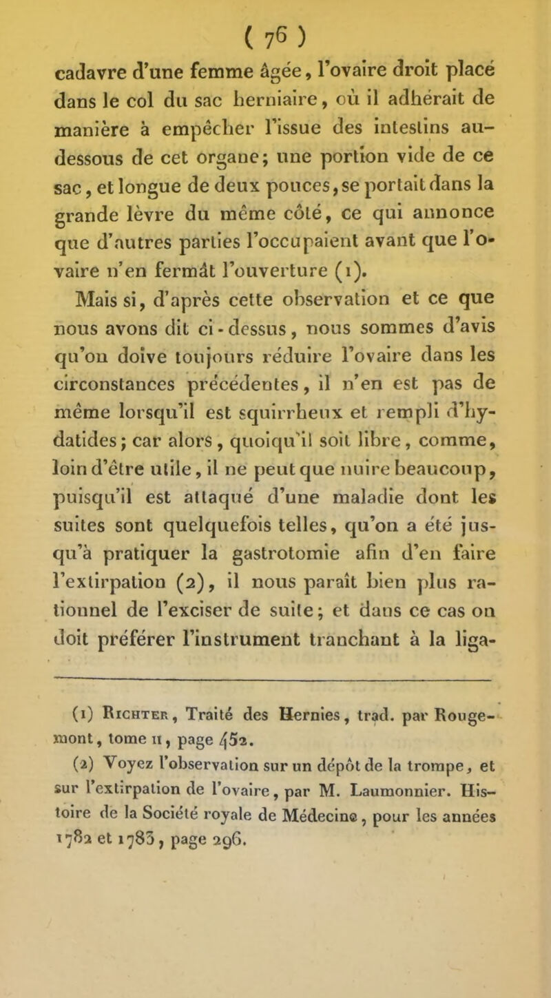 cadavre d’une femme âgée, rovaire droit placé dans le col du sac herniaire, où il adhérait de manière à empêcher l’issue des inteslins au- dessous de cet organe; une portion vide de ce sac, et longue de deux pouces, se portait dans la grande lèvre du même côté, ce qui annonce que d’autres parties l’occupaient avant que 1 o- valre n’en fermât l’ouverture (i). Mais si, d’après cette observation et ce que nous avons dit ci - dessus, nous sommes d’avis qu’ou doive toujours réduire l’ovaire dans les circonstances précédentes, il n’en est pas de même lorsqu’il est squirrheux et rernpli d’hy- datldes; car alors, quoiqu'il soit libre, comme, loin d’être utile, il ne peut que nuire beaucoup, puisqu’il est attaqué d’une maladie dont les suites sont quelquefois telles, qu’on a été jus- qu’à pratiquer la gastrotomie afin d’en faire l’extirpation (2), il nous paraît bien plus ra- tionnel de l’exciser de suite ; et dans ce cas on doit préférer l’instrument tranchant à la liga- (1) Richter, Traité des Hernies, trad. par Rouge- mont , tome II, page (2) Voyez l’observation sur un dépôt de la trompe, et sur l extirpation de l’ovaire, par M. Laumonnier. His- toire de la Société royale de Médecine, pour les années 178a et 1^83, page 296. I