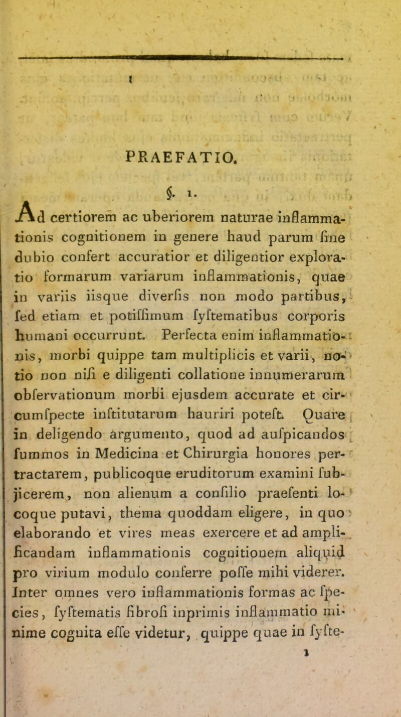 1 ' • ...... I/ 1 ip l' t * } • • N . . , * ' . ^ L * * ♦ ^ *• n .'**• 4' PRAEFATIO. t j.; r rv • ii $. i. Ad certiorem ac uberiorem naturae inflamma- tionis cognitionem in genere haud parum fine dubio confert accuratior et diligentior explora- tio formarum variarum inflammationis, cjuae in variis iisque diverfis non modo partibus, fed etiam et potiflimum fyftematibus corporis humani occurrunt. Perfecta enim inflammatio- nis, morbi quippe tam multiplicis et varii, no- tio non nili e diligenti collatione innumerarum obfervationum morbi ejusdem accurate et cir- cumfpecte inftitutarum hauriri poteft. Quare in deligendo argumento, quod ad aufpicandos fummos in Medicina et Chirurgia honores per- tractarem, publicoque eruditorum examini fub- jicerem, non alienum a confllio praefenti lo- coque putavi, thema quoddam eligere, in quo elaborando et vires meas exercere et ad ampli- ficandam inflammationis coguitionem aliquid pro virium modulo conferre poffe mihi viderer. Inter omnes vero inflammationis formas ac fpe- cies, fyftematis fibroli inprimis inflammatio mi- nime cognita effe videtur, quippe quae in fyfte-