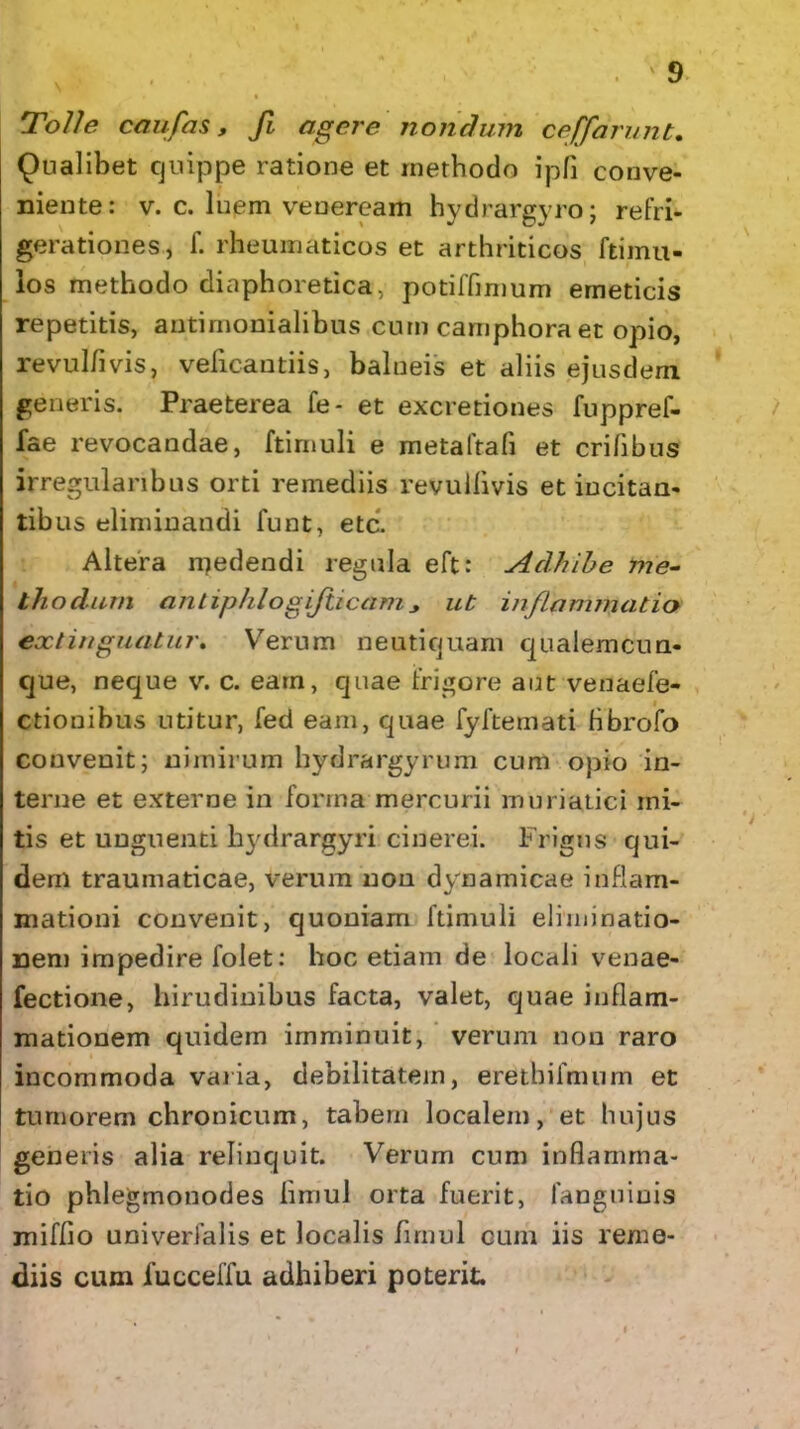 Tolle caufas, fi agere nondum ceffarunt. Qualibet quippe ratione et methodo ipfi conve- niente: v. c. luem veneream hydrargyro; refri- gerationes, f. rheumaticos et arthriticos ftimu- los methodo diaphoretica, potiffmmm emeticis repetitis, antimonialibus cum camphora et opio, revulflvis, veficautiis, balneis et aliis ejusdem generis. Praeterea fe- et excretiones fuppref- fae revocandae, ftimuli e metaftafi et erilibus irregularibus orti remediis revullivis et incitan- tibus eliminandi funt, etc. Altera medendi regula eft: Adhibe me- thodum antiphlogijiiccim ut inflammatio exlinguatur. Verum neutiquam qualemcun- que, neque v. c. eam, quae frigore aut venaefe- ctionibus utitur, fed eam, quae fyftemati bbrofo convenit; nimirum hydrargyrum cum opio in- terne et externe in forma mercurii muriatici mi- tis et unguenti hydrargyri cinerei. Frigus qui- dem traumaticae, verum non dynamicae inflam- mationi convenit, quoniam ftimuli eliminatio- nem impedire folet: hoc etiam de locali venae- fectione, hirudinibus facta, valet, quae inflam- mationem quidem imminuit, verum non raro incommoda varia, debilitatem, eretbifmum et tumorem chronicum, tabem localem, et hujus generis alia relinquit. Verum cum inflamma- tio phlegmonodes fimul orta fuerit, fanguiuis miffio univerfalis et localis fimul cum iis reme- diis cum iucceffu adhiberi poterit.