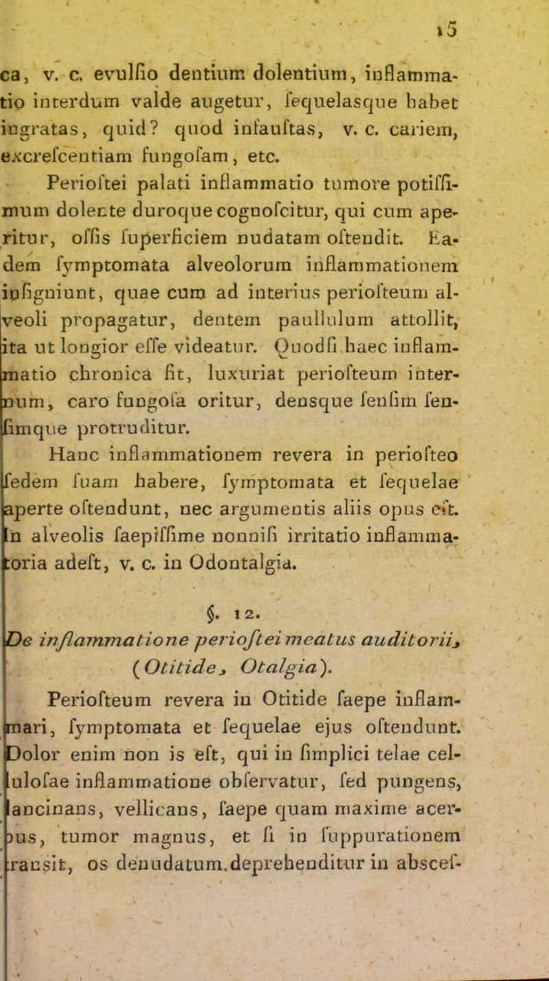 V ca, v. c. evulfio dentium dolentium, inflamma- tio interdum valde augetur, fequelasque habet ingratas, quid? quod infauftas, v. c. cariem, excrefcentiam fungofam, etc. Perioftei palati inflammatio tumore potiffi- mum dolente duroque cognofcitur, qui cum ape- ritur, offis fuperficiem nudatam oftendit. Ea- dem fymptomata alveolorum inflammationem iqfigniunt, quae cum ad interius periofteum al- veoli propagatur, dentem paullulum attollit, ita ut loDgior effe videatur, Quodfl haec inflam- matio chronica fit, luxuriat periofteum inter- num, caro fungofa oritur, densque fenfim fen- fimqiie protruditur. Hanc inflammationem revera in periofteo fedem fuam habere, fymptomata et fequelae aperte oftendunt, nec argumentis aliis opus cft. n alveolis faepiffime nonnifi irritatio inflamma* :oria adeft, v. c. in Odontalgia. ^ 1 §. 1 2. De inflammatio n e perioftei meatus auditorii ( Otitide Otalgia ). Periofteum revera in Otitide faepe inflam- mari, fymptomata et fequelae ejus oftendunt. Dolor enim non is eft, qui in fimplici telae cel- ulofae inflammatione obfervatur, fed pungens, ancinans, vellicans, faepe quam maxime acer- bus, tumor magnus, et li in fuppurationem xansit, os denudatum.deprehenditur in abscef- . i > \ .
