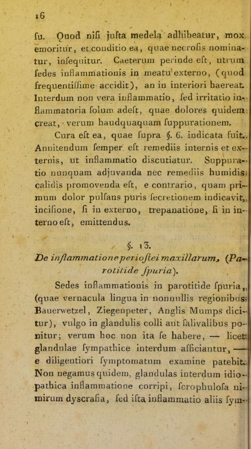 16 ' : > 1 fu. Ouod nili jufta medela adhibeatur, mox emoritur, et conditio ea, quae necrofis nomina- tur, infequitur. Caeterurn perinde eft, utrum fedes inflammationis in meatu externo, (cjuod frequentifiime accidit), an in interiori haereat. Interdum non vera inflammatio, fed irritatio in- flammatoria folum adeft, quae dolores quidem creat, verum haudquaquam fuppurationem. Cura eft ea, quae fupra $.6. indicata fuit.. Annitendum femper eft remediis internis et ex- ternis, ut inflammatio discutiatur. Suppura- tio nunquam adjuvanda nec remediis humidis; calidis promovenda eft, e contrario, quam pri- mum dolor pulfans puris fecretionem indicavit, inciflone, fi in externo, trepanatioue, fi in in- terno eft, emittendus. ✓ $. 13. De inflammatione per ioftei maxillarum* (Pa i rotitide fpuria). Sedes inflammationis in parotitide fpuria,, (quae vernacula lingua in nonnullis regionibus; Bauerwetzel, Ziegenpeter, Anglis Mumps dici- tur), vulgo in glandulis colli aut falivalibus po- nitur; verum hoc non ita fe habere, — licett glandulae fympathice interdum afficiantur, e diligentiori fymptomatum examine patebit. Non negamus quidem, glandulas interdum idio- pathica inflammatione corripi, fcrophulofa ni- mirum dyscrafla, fed ifta inflammatio aliis fym-