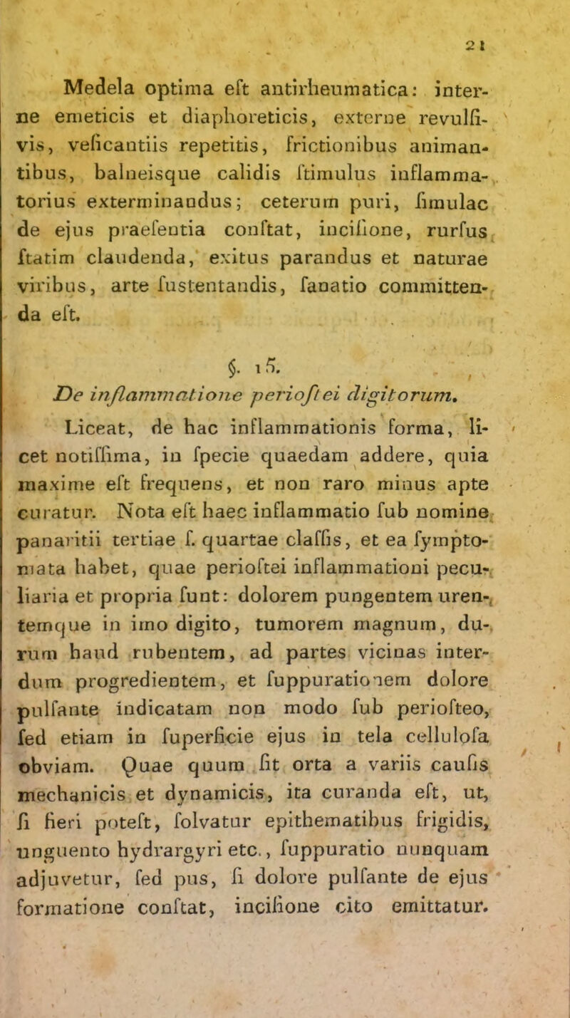 Medela optima eft antirheumatica: inter- ne emeticis et diaphoreticis, externe revulfii- v vis, veficantiis repetitis, frictionibus animan- tibus, balneisque calidis ftimulus inflamma- torius exterminandus; ceterum puri, limulae de ejus praefentia conftat, incilione, rurfus ftatim claudenda, exitus parandus et naturae viribus, arte fustentandis, fanatio committen- da eft. $• '5- De inflammatione perioftei digitorum. Liceat, de hac inflammationis forma, li- < cet notiflima, in fpecie quaedam addere, quia maxime eft frequens, et non raro minus apte curatur. Nota eft haec inflammatio fub nomine panaritii tertiae f. quartae claffis, et ea fyrnpto- mata habet, quae perioftei inflammationi pecu- liaria et propria funt: dolorem pungentem uren-. ternque in imo digito, tumorem magnum, du- rum haud rubentem, ad partes vicinas inter- dum progredientem, et fuppuratioaem dolore pulfante indicatam non modo fub periofteo, fed etiam in fuperficie ejus in tela cellulofa obviam. Quae quum lit orta a variis caubs mechanicis et dynamicis, ita curanda eft, ut, fi Heri poteft, folvatur epithematibus frigidis, unguento hydrargyri etc., fuppuratio nunquam adjuvetur, fed pus, fi dolore pulfante de ejus formatione conftat, incilione cito emittatur. i 4 ■ 4 < ‘ • ' • - * i