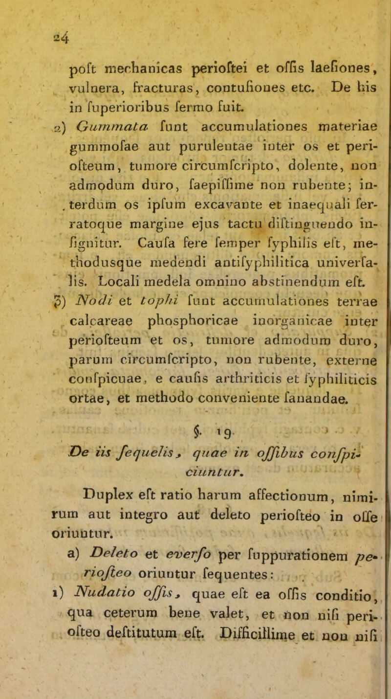 poft mechanicas perioftei et offis laefiones, vulnera, fracturas, contufiooes etc. De bis in fuperioribus fermo fuit. 2) Gummata funt accumulationes materiae gummofae aut purulentae inter os et peri- ofteum, tumore circumfcripto, dolente, non admodum duro, faepifiime non rubente; in- . terdum os ipfum excavante et inaequali fer* ratoque margine ejus tactu diftinguendo in- fignitur. Caufa fere femper fyphilis eft, ine- thodusque medendi antifyphilitica univerfa- 1 is. Locali medela omnino abstinendum eft. 3) Nodi et tophi funt accumulationes terrae calcareae phosphoricae inorganicae inter periofteum et os, tumore admodum duro, parum circumfcripto, non rubente, externe confpicuae, e caufis arthriticis et fyphiliticis ortae, et methodo conveniente fanandae. §■ '9- } , 1 1 . De iis fequelis * quae in offibus confpi- ci uritur. Duplex eft ratio harum affectionum, nimi- rum aut integro aut deleto periofteo in olle oriuntur. a) Deleto et everfo per fuppurationem riofteo oriuntur fequentes: 1) Nudatio offisy quae eft ea offis conditio, qua ceterum bene valet, et non nifi peri- ofteo deftitutum eft. Difficillime et non nifi