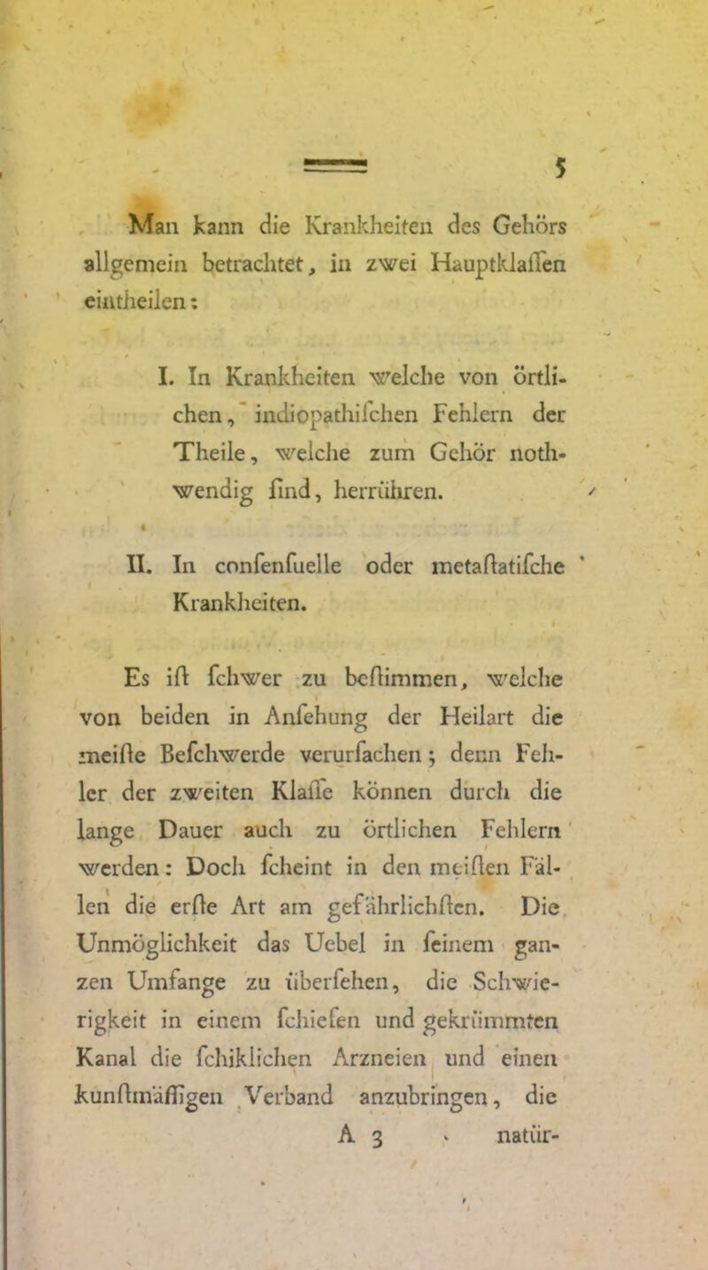 Man kann die Krankheiten des Gehörs allgemein betrachtet, in zwei Hauptklaifen eintheilen: I. In Krankheiten welche von örtli- chen, indiopathifchen Fehlern der Theile, welche zum Gehör noth- wendig find, herrühren. fi. • II. In confenfuelle oder metadatifche Kranklieiten. . ' I Es id fchwer zu bedimmen, welche von beiden in Anlehung der Heilart die meide Befchwerde verurfachen j denn Feh- ler der zweiten KlalTe können durch die lange Dauer auch zu örtlichen Fehlern werden: Doch fcheint in den meiden Fäl- len die erde Art am gefährlichdcn. Die Unmöglichkeit das Uebel in feinem gan- zen Umfange zu iiberfehen, die Schwie- rigkeit in einem fchiefen und gekrümmten Kanal die fchiklichen Arzneien und einen kundmädigen Verband anzubringen, die
