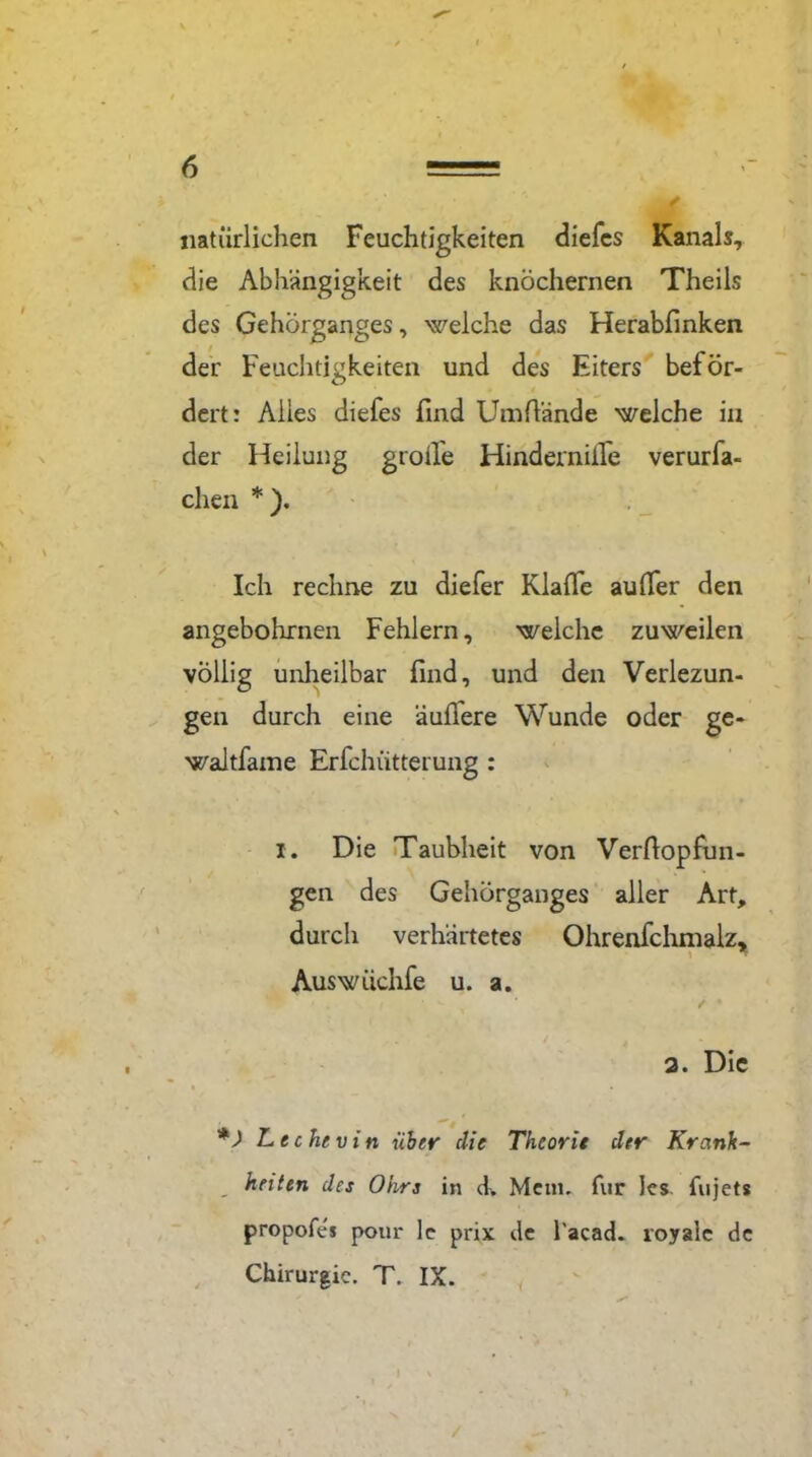 natürlichen Feuchtigkeiten diefes Kanals, die Abhängigkeit des knöchernen Theils des Gehörganges, welche das Herabfinken der Feuchtigkeiten und des Eiters beför- dert: Alles diefes find Umßände welche in der Heilung grolle Hindernifle verurfa- chen * ). Ich rechne zu diefer Klaffe außer den angebohrnen Fehlern, welche zuweilen völlig unheilbar find, und den Verlezun- gen durch eine äußere Wunde oder ge« waltfame Erfchiitterung : i. Die Taubheit von Verßopfun- gen des Gehörganges aller Art, durch verhärtetes Ohrenfchmalz, Auswiichfe u. a. / • 2. Die *) Lechevin über die Theorie der Krank- heiten des Ohrs in ck Menu für Ics. fujets propofes pour le prix de l'acach royale de Chirurgie. T. IX.