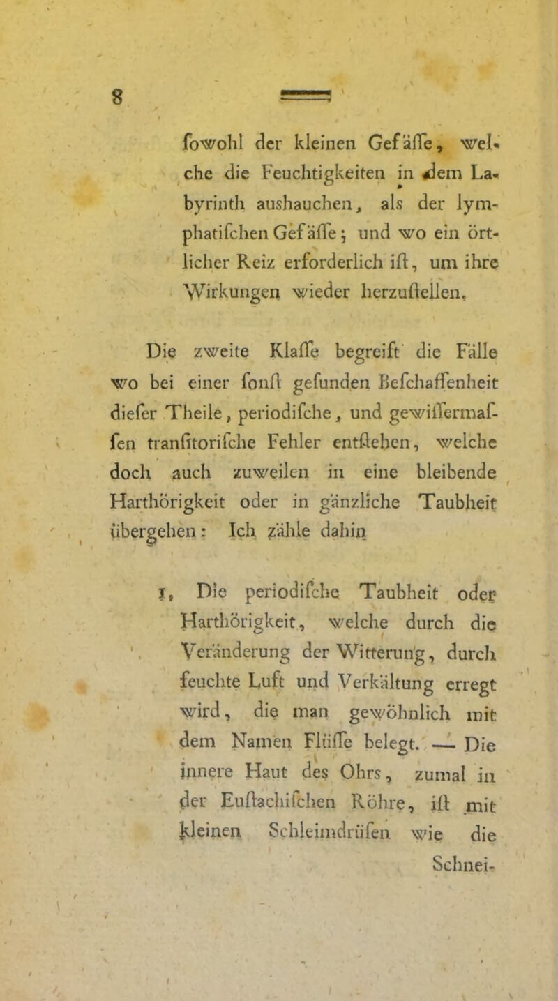 fowohl cler kleinen Gefälle, wel- che die Feuchtigkeiten in «dem La- byrinth aushauchen, als der lym- phatifchen Gef äde ; und wo ein ört- licher Reiz erforderlich id, um ihre Wirkungen wieder herzudellen, Die zweite Klaffe begreift die Fälle wo bei einer fonft gefunden Befchaffenheit diefer Theile, periodifche, und gewiilermaf- fen tranfitorifche Fehler entdehen, welche doch auch zuweilen in eine bleibende Harthörigkeit oder in gänzliche Taubheit übergehen : Ich zähle dahin it Die periodifche Taubheit oder Harthörigkeit, welche durch die 0 > Veränderung der Witterung, durch feuchte Luft und Verkältung erregt wird, die man gewöhnlich mit dem Namen FliifTe belegt. — Die Innere Haut des Ohrs, zumal in der Eudachifchen Röhre, id mit ^leinen Schleimdrüfen wie die Schneu