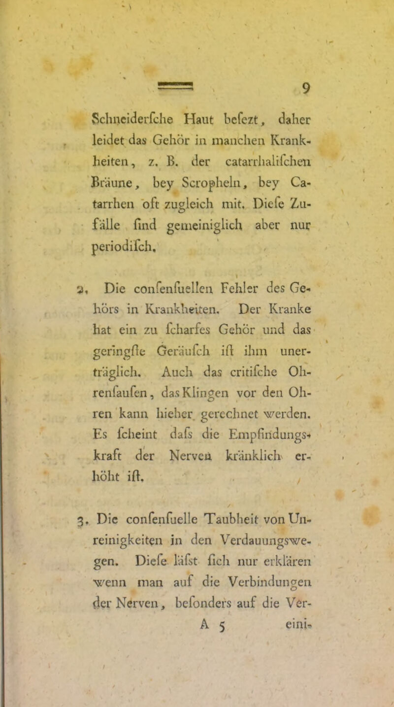Schneiderfche Haut bcfezt, daher leidet das Gehör in manchen Krank- heiten, z. B. der catarrhalifchen Bräune, bey Scropheln, bey Ca- tarrhen oft zugleich mit, Diele Zu- fälle find gemeiniglich aber nur periodilch, 1 3, Die confenfuellen Fehler des Ge- hör s in Krankheiten, Der Kranke hat ein zu fcharfes Gehör und das geringfie Geräufch ifi ihm uner- träglich, Auch das critifche Oh- renlaufen , das Klingen vor den Oh- ren kann hieher gerechnet werden. Es fclieint dafs die Empfindungs- kraft der Nerven kränklich er- höht ifi. 3. Die confenfuelle Taubheit von Un- reinigkeiten in den Verdauungswe- gen. Diefe läfst fich nur erklären wenn man auf die Verbindungen der Nerven, befonders auf die Ver- A 5 einU /