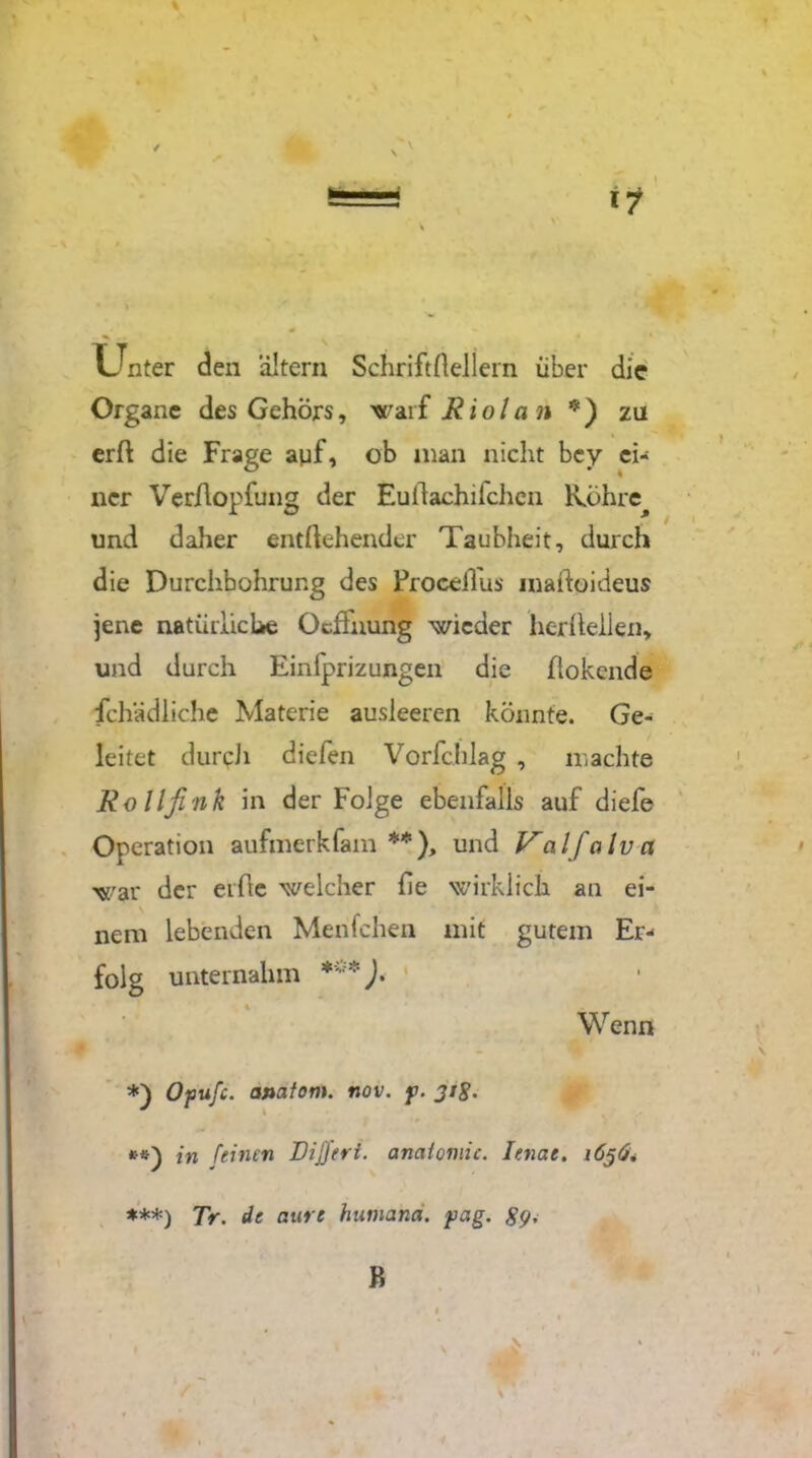 \ / Unter den altern Schriftlichem über die Organe des Gehörs, warf Riola n *) zu erft die Frage auf, ob man nicht bey ei- ner Ver/lopfung der Euilachifchen lvöhre^ und daher entgehender Taubheit, durch die Durchbohrung des ProceiTus inaftoideus jene natürliche Ocfhumg wieder her heilen, und durch Einfprizungen die ftokende Schädliche Materie ausleercn könnte. Ge- leitet durcJi diefen Vorfchlag , machte Rollfink in der Folge ebenfalls auf diefe Operation aufmerkfam **), und Valfalva war der elfte welcher he wirklich an ei- nem lebenden Menfchen mit gutem Er- folg unternahm ***). $ Wenn Opufc. ojtafom. nov. y. 31g. **) in feinen Dijfert. anaiomic. lenae. 1636* ***) Tr. de aure huniand. yag. B