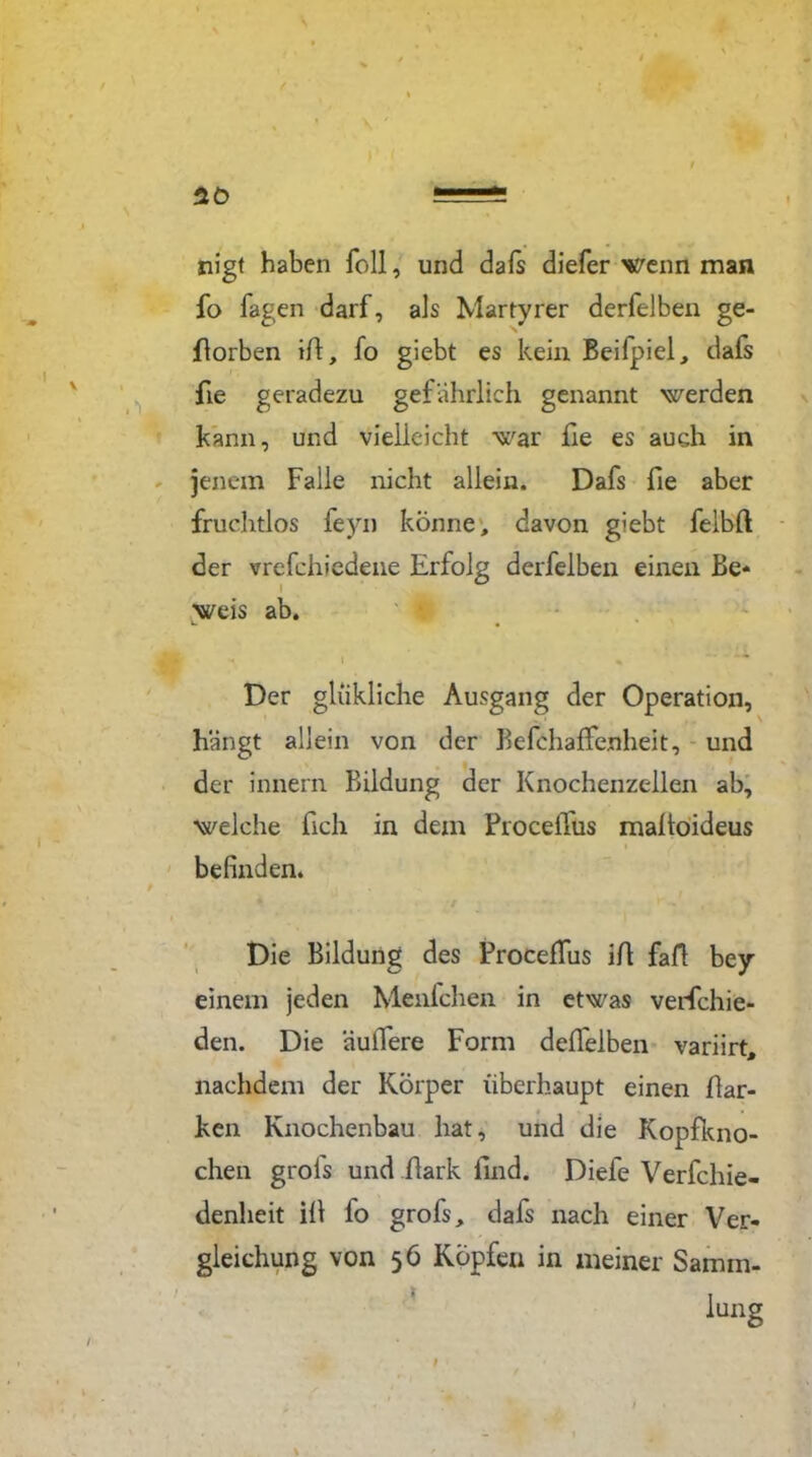 nigt haben Toll, und dafs diefer wenn man fo Tagen darf, als Märtyrer derfelben ge- worben ifi, fo giebt es kein Beifpiel, dafs fie geradezu gefährlich genannt werden kann, und vielleicht war fie es auch in jenem Falle nicht allein. Dafs fie aber fruchtlos feyn könne; davon giebt felbfi der vrefehiedene Erfolg derfelben einen Be- weis ab. * l * * Der gliikliche Ausgang der Operation, hängt allein von der Befchaffenheit, und der Innern Bildung der Knochenzellen ab, welche fich in dem ProceiTus mafioideus i / * • befinden. Die Bildung des Proceffus ifi fall bey einem jeden Menfchen in etwas verfchie- den. Die äuiTere Form delfelben variirt, nachdem der Körper überhaupt einen Bar- ken Knochenbau hat, und die Kopfkno- chen grofs und fiark find. Diefe Verfchie- denheit ifi fo grofs, dafs nach einer Ver- gleichung von 56 Köpfen in meiner Samm-