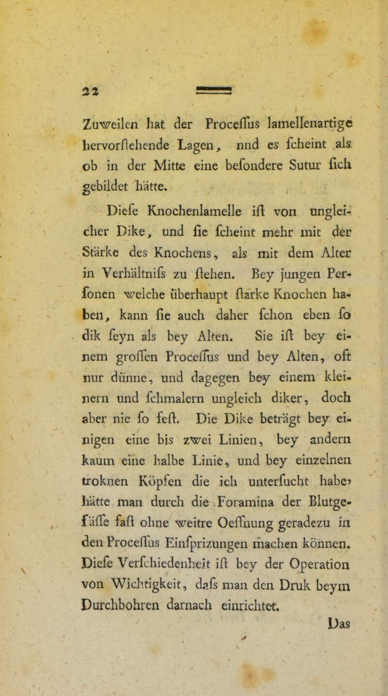 52 Zuweilen hat der Proceßus lamellenartige hervorflehende Lagen, nnd es fcheint als ob in der Mitte eine befondere Sutur fleh gebildet hätte. Diele Knochenlamelle iß von unglei- cher Dike, und flc fcheint mehr mit der Stärke des Knochens, als mit dem Alter in Verhältnifs zu flehen. Bey jungen Per- fonen welche überhaupt Barke Knochen ha- ben, kann fie auch daher fchon eben fo dik feyn als bey Alten. Sie iB bey ei- nem grollen Proceffus und bey Alten, oft nur dünne, und dagegen bey einem klei- nem und fchmalern ungleich diker, doch aber nie fo feB. Die Dike beträgt bey ei- nigen eine bis zwei Linien, bey andern kaum eine halbe Linie, und bey einzelnen troknen Köpfen die ich unterfucht habe* hätte man durch die Foramina der Blutge- fäße faß ohne weitre Oeffnung geradezu in den Proceßus Einfprizungen machen können. Diefe Verfchiedenheit iB bey der Operation von Wichtigkeit, dafs man den Druk beym Durchbohren darnach einrichtet. Das