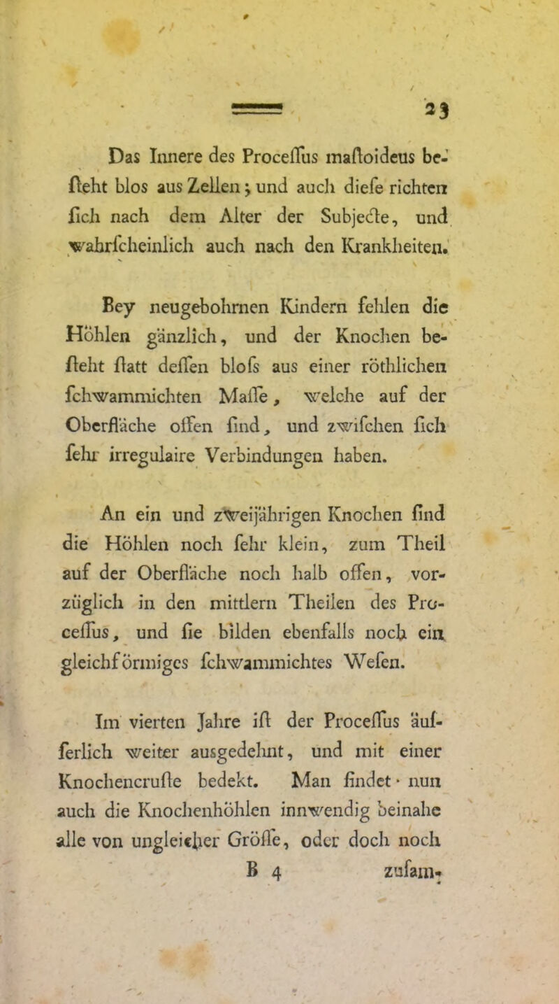 Das Innere des ProcelTus maftoideus be- ffeht blos aus Zellen; und auch diefe richten ficli nach dem Alter der Subjecte, und wabrfcheinlich auch nach den Krankheiten. Bey neugebohrnen Kindern fehlen die Höhlen gänzlich, und der Knochen be- zieht flatt deffen blo fs aus einer röthlichen fchwammichten Malle, welche auf der Oberfläche olfen find, und zwifchen fich fein irregulaire Verbindungen haben. An ein und zweijährigen Knochen find die Hohlen noch fehr klein, zum Theil auf der Oberfläche noch halb offen, vor- züglich in den mittlern Theilen des Pro- ceflus, und fie bilden ebenfalls noch eia gleichförmiges fchwammichtes Wefen. Im vierten Jahre iff der Proceflus äuf- ferlich weiter ausgedehnt, und mit einer Knochencrufie bedekt. Man findet * nun auch die Knochenhöhlen innwendig beinahe alle von ungleicher Gröffe, oder doch noch B 4 zufam*