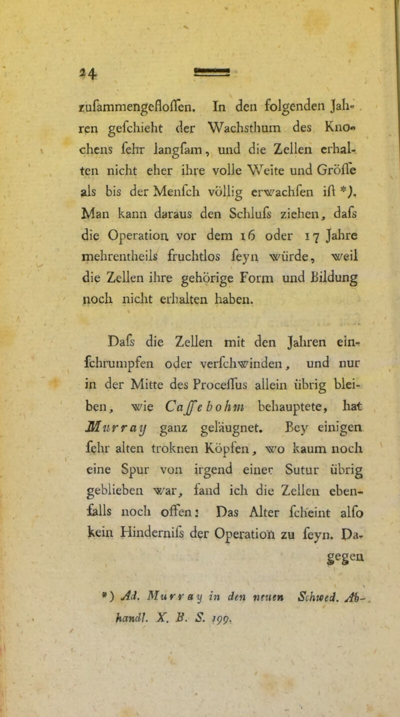 zufammengefloßen. In den folgenden Jah- ren gefchieht der Wachsthum des Kno« chens fehr langfam, und die Zellen erhal- ten nicht eher ihre volle Weite und Größe als bis der Menfch völlig erwachfen iß *). Man kann daraus den Schlufs ziehen, dafs die Operation vor dem 16 oder 17 Jahre mehrentheils fruchtlos feyn würde, weil die Zellen ihre gehörige Form und Bildung noch nicht erhalten haben. Dafs die Zellen mit den Jahren einr fchrumpfen oder verfchwinden, und nur in der Mitte des Proceßus allein übrig blei- ben , wie Cajfe bohm behauptete, hat Murray ganz geleugnet. Bey einigen fehr alten troknen Köpfen, wo kaum noch eine Spur von irgend einer Sutur übrig geblieben war, land ich die Zeilen eben- falls noch offen: Das Alter fcheint alfo kein Hindernifs der Operation zu feyn. Dar gegen \ *) Ad. Murray in den neuen Schited. Ab- handl. X. B. S.