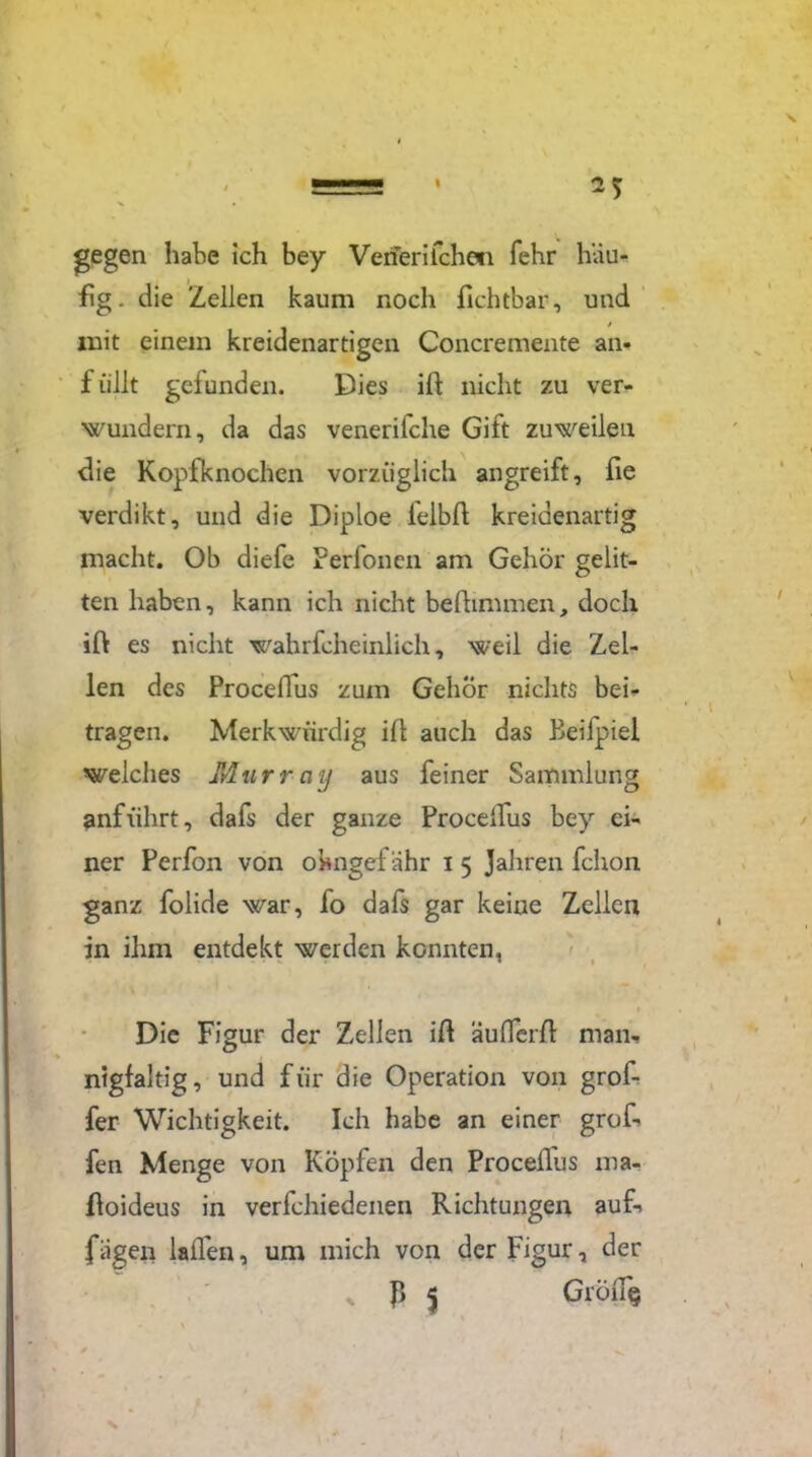 gegen habe ich bey Venerifche'ii fehr häu- fig. die Zellen kaum noch fichtbar, und mit einem kreidenartigen Concremente an- füllt gefunden. Dies ift nicht zu ver- wundern, da das venerifche Gift zuweilen die Kopfknochen vorzüglich angreift, fie verdikt, und die Diploe lelbfl kreidenartig macht. Ob diefe Perfonen am Gehör gelit- ten haben, kann ich nicht beflinunen, doch ift es nicht wahrfcheinlich, weil die Zel- len des Proceflus zum Gehör nichts bei- tragen. Merkwürdig ill auch das Beifpiel welches Murrny aus feiner Sammlung anführt, dafs der ganze ProcelTfus bey ei- ner Perfon von okngef ähr i 5 Jahren fchon ganz folide war, fo dafs gar keine Zellen in ihm entdekt werden konnten, • • Die Figur der Zellen id äuflerft man- nigfaltig, und für die Operation von grof- fer Wichtigkeit. Ich habe an einer grof- fen Menge von Köpfen den Proceflus ma- floideus in verfchiedenen Richtungen auf- fügen lallen, um mich von der Figur, der