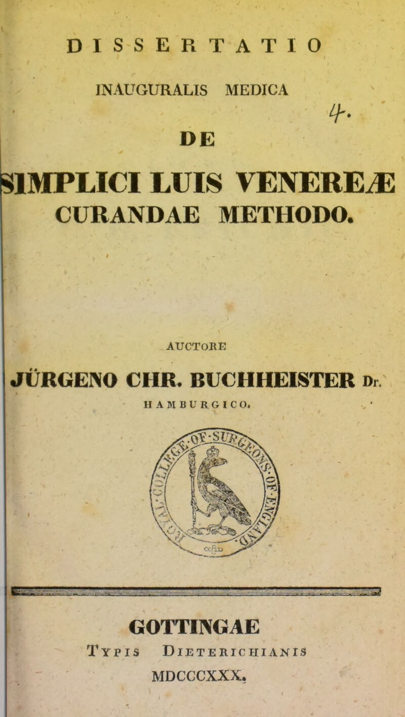 DISSERTATIO INAUGURALIS MEDICA r DE SIBIPLICI LUIS VENEREiE CURANDAE METHODO. AUCTORE JURGENO CHR. BUCHHEISTER Dr. t H A M B U R G I C O. II GOTTINGAE Typis Dieteric hianis MDCCCXXX.