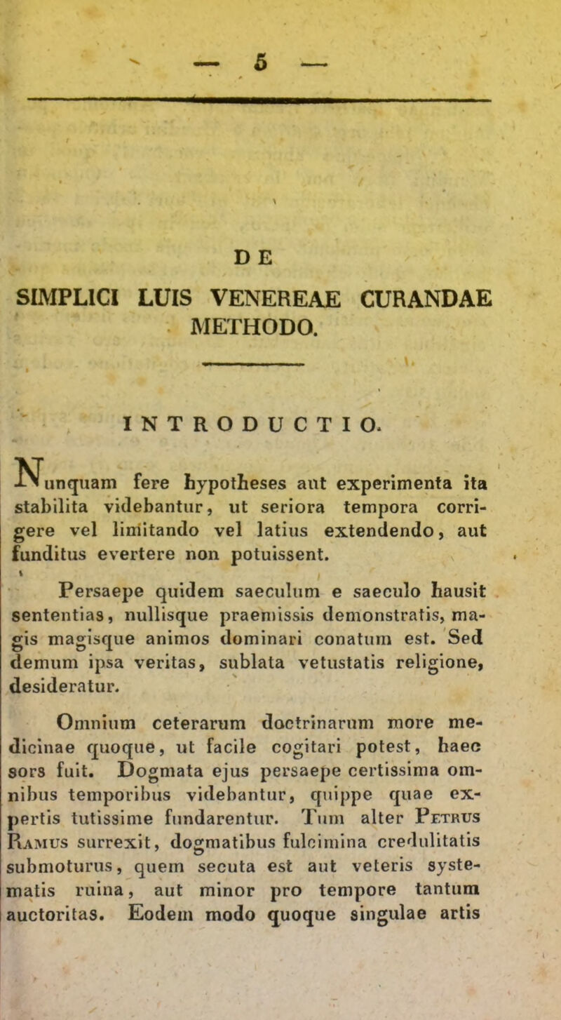 f ' . ^ DE SIMPLICI LUIS VENEREAE CURANDAE . METHODO. * ■ w ^ , INTRODUCTIO. N^unquam fere hypotheses aut experimenta ita stabilita videbantur, ut seriora tempora corri- gere vel limitando vel latius extendendo, aut funditus evertere non potuissent. Persaepe quidem saeculum e saeculo hausit . sententias, nullisque praemissis demonstratis, ma- gis magisque animos dominari conatum est. Sed demum ipsa veritas, sublata vetustatis religione, desideratur. Omnium ceterarum doctrinarum more me- dicinae quoque, ut facile cogitari potest, haec sors fuit. Dogmata ejus persaepe certissima om- nibus temporibus videbantur, quippe quae ex- pertis tutissime fundarentur. Tum alter Petrus Ramus surrexit, dogmatibus fulcimina credulitatis submoturus, quem secuta est aut veteris syste- matis ruina, aut minor pro tempore tantum auctoritas. Eodem modo quoque singulae artis ’ I ' \