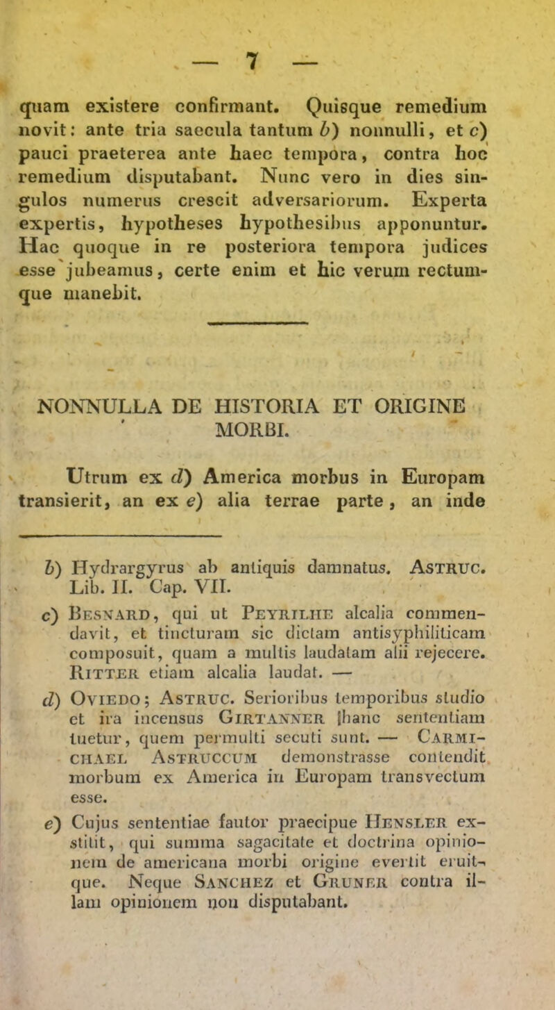 quam existere confirmant. Quisque remedium novit; ante tria saecula tantum 6) nonnulli, et c) pauci praeterea ante haec tempora, contra hoc remedium disputabant. Nunc vero in dies sin- gulos numerus crescit adversariorum. Experta expertis, hypotheses hypothesibus apponuntur. Hac quoque in re posteriora tempora judices esse jubeamus, certe enim et hic verum rectum- que manebit. NONNULLA DE HISTORIA ET ORIGINE MORBI. Utrum ex d) America morbus in Europam transierit, an ex e) alia terrae parte, an inde 6) Hydrargyrus ab antiquis damnatus. AsTRUC. Lib. II. Cap. VII. . ' c) Resnard, qui ut Petrilite alcalia commen- davit, et tincturam sic dictam antisyphiliticam composuit, quam a multis laudatam alii rejecere. Ritter etiam alcalia laudat. — d) OviEDo; Astruc. Serioribus temporibus studio et ira incensus Girtanner |hanc sententiam luetur, quem pejmulti secuti sunt. — Carmi- CHAEL Astruccum demonstrasse contendit, morbum ex America in Euiopam transvectum esse. e) Cujus sententiae fautor praecipue IIensler ex- stitit, qui summa sagacitate et docliina opinio- nem de amcricana morbi origine eveitit eruiti que. Neque Sanchez et Gruner contra il- lam opinionem non disputabant.