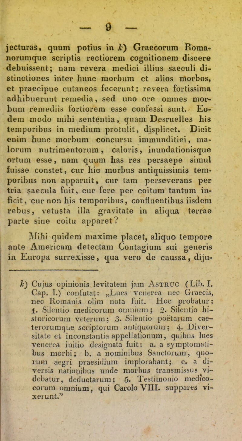 jecturas, quum potius in k') Graecorum Roma- norumque scriptis rectiorem cognitionem discere debuissent; nam revera medici illius saeculi di- stinctiones inter hunc morbum ct alios iilorbos, et praecipue cutaneos fecerunt: revera fortissima adhibuerunt remedia, sed uno ore omnes mor- bum remediis fortiorem esse confessi sunt. Eo- dem modo mihi sententia, quam Desruelles his temporibus in medium protulit, displicet. Dicit enim hunc morbum concursu immunditiei, ma- lorum nutrimentorum, caloris, inundationisque ortum esse, nam quum has res persaepe simul fuisse constet, cur hic morbus antiquissimis tem- poribus non apparuit, cur tam perseverans per tria saecula fuit, cur fere per coitum tantum in- ficit, cur non his temporibus, confluentibus iisdem rebus, vetusta illa gravitate in aliqua terrae parte sine coitu apparet? Mihi quidem maxime placet, aliquo tempore ante Americara detectam Contagium sui £;eneris in Europa surrexisse, qua vero de caussa, diju- 1) Cujus opinionis levitatem jam Astruc (Lib. I. Cap. I.) confutat: „Lues venerea nec Graecis, nec Romanis olim nota fuit. Hoc probatur: 1. Silentio medicorum omnium ; o. Silentio hi- storicorum veterum; 3* Silentio poetarum cae- terorumque scriptorum antiquorum; 4* Diver- sitate et inconstantia appellationum, quibus lues venerea initio designata fuit: a. a symptomati- bus morbi; b. a nominibus Sanctorum, quo- rum aegri praesidium implorabant; c. a di- versis nationibus unde morbus transmissus vi- debatur, deductarum; 5. Testimonio medico- coium omnium, qui Carolo VIII. suppares vi- xerunt.” I