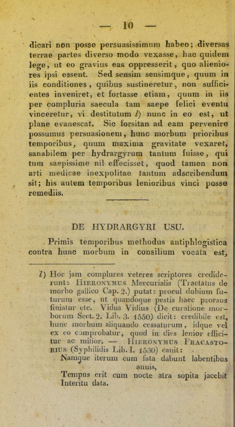 dicari non posse persuasissimnm habeo; diversas terrae partes diverso modo vexasse, hac quidem lege, ut eo gravius eas oppresserit, quo alienio- res ipsi essent. Sed sensim sensimque, quum in iis conditiones, quibus sustineretur, non suffici- entes inveniret, et fortasse etiam, quum in iis per compluria saecula tam saepe felici eventu vinceretur, vi destitutum 1) nunc in eo est, ut plane evanescat. Sic forsitan ad eam pervenire possumus persuasionem, hunc morbum prioribus temporibus, quum maxima gravitate vexaret, sanabilem per hydrargyrum tantum fuisse, qui tum saepissime nil effecisset, quod tamen non arti medicae inexpolitae tantum adscribcndum sit; his autem temporibus lenioribus vinci posse remediis. DE HYDRARGYRI USU. Primis temporibus methodus antiphlogistica contra hunc morbum in consilium vocata est. l) Hoc jam complures veteres scriptores credide- runt: Hieronymus Mercurialis (Tractatus de morbo gallico Cap. o.) putat: procul dubium fu- turum esse, ut quandoque pestis haec prorsus liniatur cIc. Vidus Vidius (De curatione moi-- borum Sect. 2. Lib. 3. 1550) dicit: credibile est, hunc morbum aliquando cessaturum , idque vel ex co comprobatur, quod in dies lenior effici- tur ac mitior. — Hieronymus Fracasto- Rius (Syphilidis Lib. I. 1530) canit: . Namyue iterum cura fata dabunt labentibus aiiuis. Tempus erit cum nocte atra sopita jacebit Interitu data. '