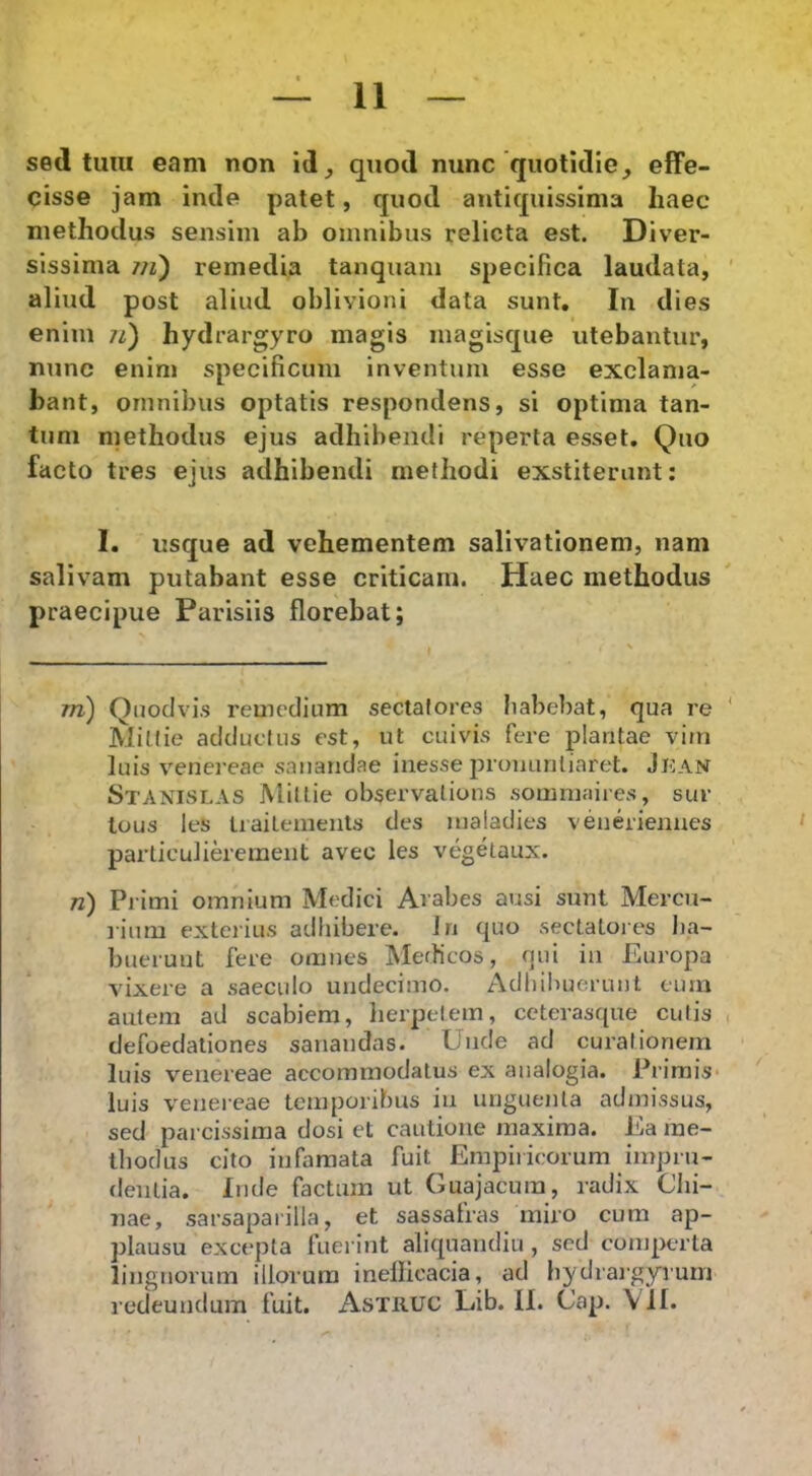 sed tuni eam non id^ quod nunc quotidie, effe- cisse jam inde patet, quod antiquissima haec methodus sensim ab omnibus relicta est. Diver- sissima 7/^) remedia tanquam specifica laudata, aliud post aliud oblivioni data sunt. In dies enim /z) hydrargyro magis magisque utebantur, nunc enim specificum inventum esse exclama- bant, omnibus optatis respondens, si optima tan- tum methodus ejus adhibendi reperta esset. Quo facto tres ejus adhibendi methodi exstiterant: I. usque ad vehementem salivationem, nam salivam putabant esse criticam. Haec methodus praecipue Parisiis florebat; TTi) Qnodvi.s remedium sectatores babebat, qua re Mitiie adductus est, ut cuivis fere plantae vim luis Venereae sanandae inesse pronuntiaret. Jj:an Stanislas Mitiie observalions sommaiies, sur tous les tiaitements des malatlies veneriennes particulierement avec les vegetaux. n) Primi omnium Medici Arabes ausi sunt Mercu- rium exterius adbibere. Jri quo sectatores lia- bueruut fere omnes IMefficos, f]ui iii Europa vixere a saeculo undecimo. Adhibuerunt eum autem ad scabiem, lierpelem, ceterasque cutis defoedationes sanandas. Unde ad curationem luis Venereae accommodatus ex analogia. Primis luis Venereae temporibus iii unguenta admissus, sed parcissima dosi et cautione maxima. Ea me- thodus cito infamata fuit Empiricorum impru- dentia. Inde factum ut Guajacura, radix Clii- nae, sarsaparilla, et sassafras miro cum ap- plausu excepta fuerint aliquandiu , sed comperta lingnormn illorum inellicacia, ad bydrargyrum