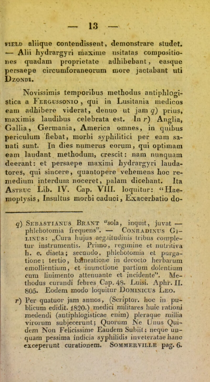 riELD aliique contendissent, demonstrare studet, -— Alii hydrargyri maxime usitatas compositio- nes quadam proprietate adhibebant, easque persaepe circumforaneorum more jactabant uti Dzondi. Novissimis temporibus methodus antiphlogi- stica a Fergussonio , qui in Lusitania medicos eam adhibere viderat, denuo ut jam q) prius, maximis laudibus celebrata est. In r) Anglia, Gallia, Germania, America omnes, in quibus periculum fiebat, morbi syphilitici per eam sa- nati sunt. In dies numerus eorum, qui optimam eam laudant methodum, crescit: nam nunquam deerant; et persaepe maximi hydrargyri lauda- tores, qui sincere, quantopere vehemens hoc re- medium interdum noceret, palam dicebant. Ita Astkuc Lib. ly. Gap, VIII. loquitur: “Hae- moptysis, Insultus morbi caduci, Exacerbatio do- q) Sebastianus Brant “sola, inquit, juvat — plilebotomia frequens”. — Conradixus Gi- i.iNUs: „Cura hujus aeg.iiludiuis Iribus comple- tur instrumentis. Primo, regimine et nuli-iiiva Ii. e. diaeta; secundo, phlebotomia et purga- tione; tertio, bdlnealione in decocto Jieibarura emollientium, et •inunctione partium dolentium cum linimento attenuante el incidente”. Me- thodus curandi febres Cap. 48. Luisi. Aplir. II. 805. Eodem modo loquitur Dominicus Leo. r) Per quatuor jam annos, (Scriptor, hoc in pu- blicum edidit. 1820.) medici militares huic rationi medendi (autiphlogisticae enim) pleraque millia virorum subjecerunt; Quorum Ne Unus Qui- dem Non Felicissime Eaudem Subiit; neque un- quam pessima indicia syphilidis inveteratae hanc exceperunt curationem. Sommeiiviule pag. 6.