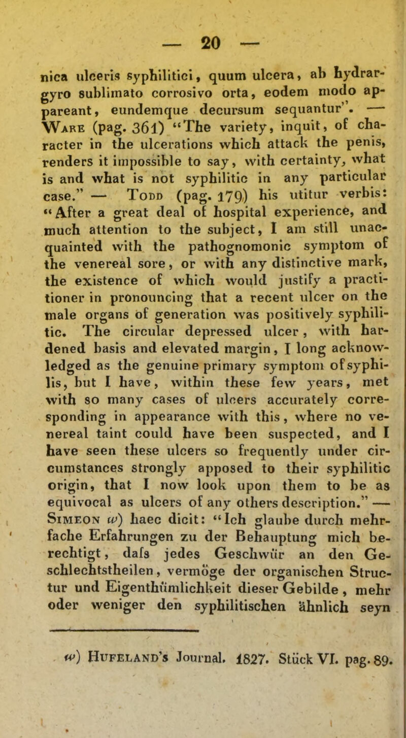 nica iiloeris syphilitici, quum ulcera« ab hydrar- gyro sublimato corrosivo orta, eodem modo ap- pareant, eundemque decursum sequantur’. — Ware (pag. 361) “The variety, inquit, of cha- racter in the ulcerations which attack the penis, renders it impossible to say, with certainty, what is and what is not syphilitic in any particular case.” — Todd (pag. 179-) bis utitur verbis: “ After a great deal ot hospital experience, and tnuch attention to the subject, I am stili unac- quainted with the pathognomonlc symptom of the venereal sore, or with any distinctive mark, the existence of which would justify a practi- tioner in pronouncing that a recent ulcer on the male organs df generation was positively syphili- tic. The circular depressed ulcer, with har- dened basis and elevated margin, I long acknow- ledged as the genuine primary symptom of syphi- lis, but 1 have, withiii these few years, met with 80 many cases of ulcers accurately corre- sponding in appearance with this, where no ve- nereal taint could have been suspected, and I have seen these ulcers so frequently under cir- cumstances strongly apposed to their syphilitic orlgln, that I novv look upon them to be as equivocal as ulcers of any others description.” — SiMEON w) haec dicit: “Ich glaube durch mehr- fache Erfahrungen zu der Behauptung mich be- rechtlgt, dafs jedes Gesclivvur an den Ge- schlechtstheilen, vermoge der organischen Strue- tur und Eigenthiimlichkeit dieser Gebilde , mehr oder weniger deh syphilitischen ahnlich seyn Hufeland’s Journal. 1827. Stiick VI. pag. 89. i