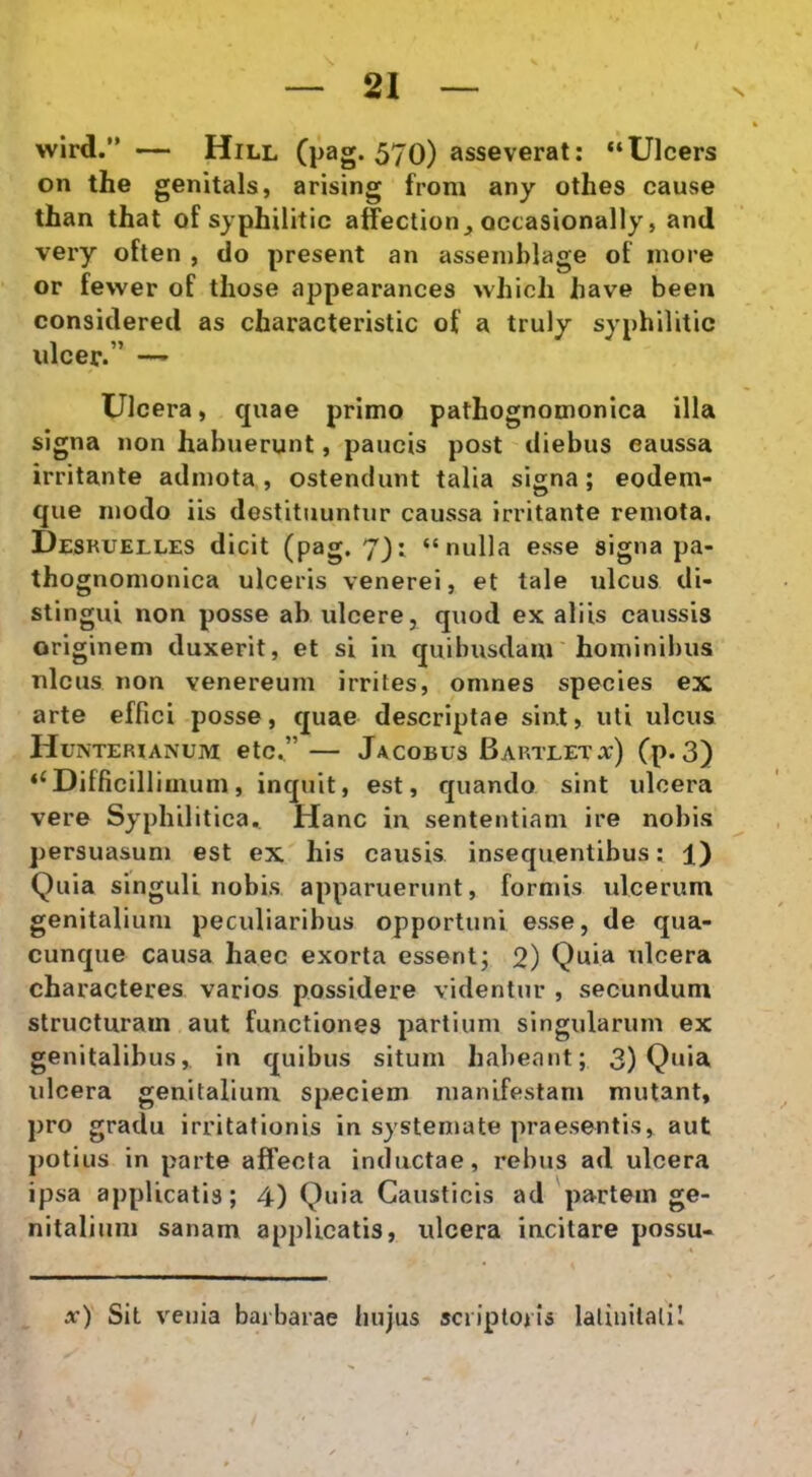 wird.” — Hill Cp2g* 570) asseverat: “Ulcers on the genitals, arising froni any othes cause than that of syphilitic affection^ occasionally, and very often , do present an asseinblage of inore or fewer of those appearances >vhich have been considered as characteristic of a truly syphilitic ulcer.” —' Ulcera, quae primo pathognomonica illa signa non habuerunt, paucis post diebus eaussa irritante admota , ostendunt talia signa; eodem- que modo iis destituuntur caussa irritante remota. Desruelles dicit (pag. 7): “nulla esse signa pa- thognomonica ulceris venerei, et tale ulcus di- stingui non posse ah ulcere, quod ex aliis caussis originem duxerit, et si in quibusdam'hominibus nlcus non venereum irrites, omnes species ex arte effici posse, quae descriptae sint, uti ulcus Hunterianum etc.”— Jacobus Bartleta;) Cp*3) ‘^Difficillimum, inquit, est, quando sint ulcera vere Syphilitica., Hanc in sententiam ire nobis persuasum est ex his causis insequentibus: 1) Quia singuli nobis apparuerunt, formis ulcerum genitalium peculiaribus opportuni esse, de qua- cunque causa haec exorta essent; Q) Quia ulcera characteres varios possidere videntur , secundum structuram aut functiones partium singularum ex genitalibus,, in quibus situm habeant; 3) Quia ulcera genitalium speciem manifestam mutant, pro gradu irritationis in systemate praesentis, aut j)otius in parte affecta inductae, rebus ad ulcera ipsa applicatis; 4) Quia Causticis ad 'partem ge- nitalium sanam applicatis, ulcera incitare possu- x) Sit venia barbarae hujus scriptoris laliiiilalil