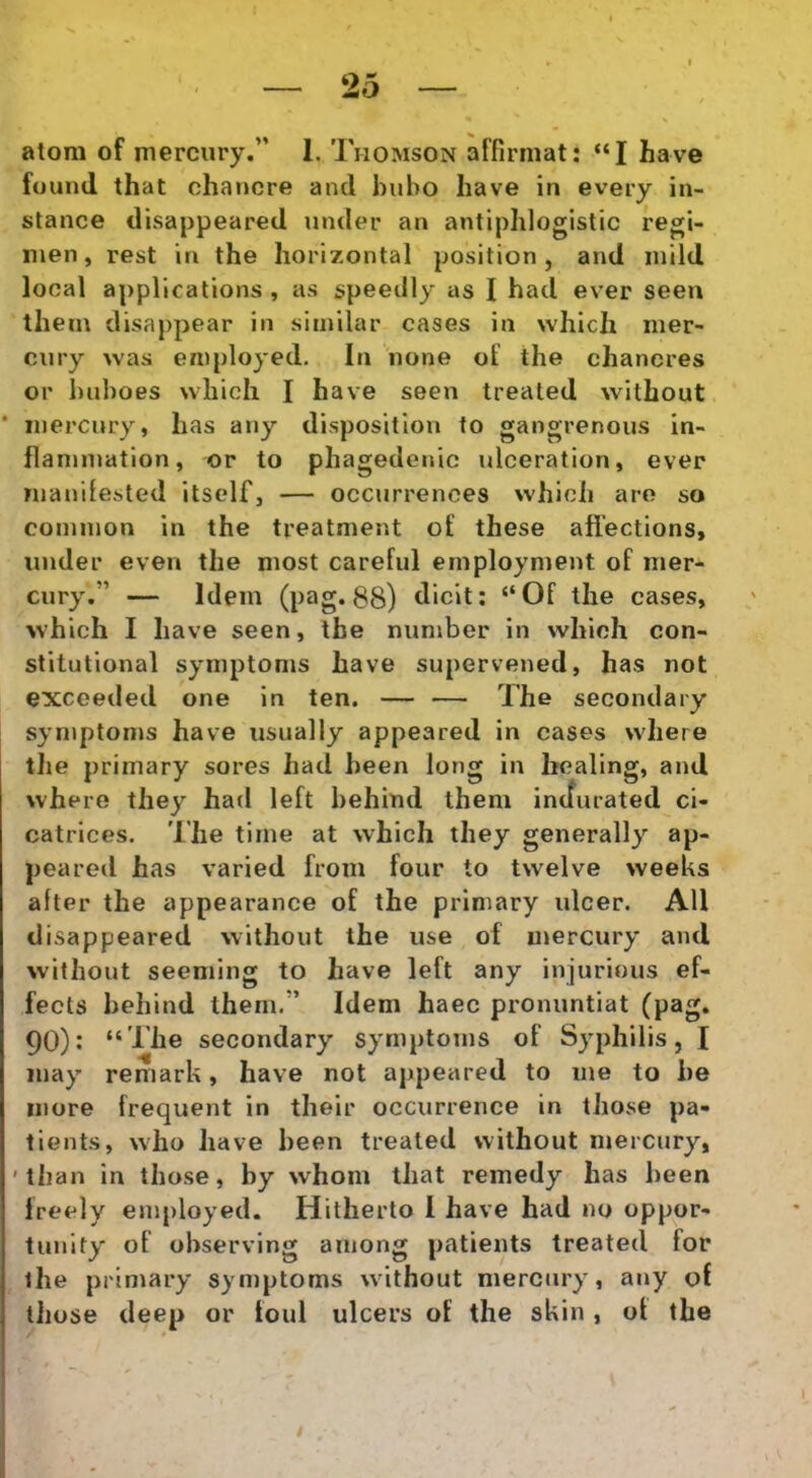 atom of rnercury.” 1. Thomson affirmat; “I ha ve fuuml that chancre and bubo have in every in- stance disappeared under an antiphloglstic regi- men, rest in the Iiorizontal position , and inild local appllcations , as speedly as I had ever seen them disappear in similar cases in which mer- cury was employed. In none of the chaneres or buboes which I have seen trealed without ‘ inercury, has any dispositiori to gangrenous in- flanmiation, or to phagedenic ulceration, ever manifested itself, — occurrences whlcii are so coininon in the treatnient of these afiections, under even the niost careful ernployment of mer- cury,” — Idem (pag*88) dicit: “Of the cases, which I have seen, the number in which con- slitutional syrnptoms have supervened, has not exceeded one in ten. — — The secondary syniptoms have usually appeared in cases where tJie primary sores had heen long in healing, and where they had left behind them incfurated ci- catrices. The time at which they generally ap- peared has varied from four to twelve weeks after the appearance of the primary iilcer. AU disappeared without the use of mercury and without seeming to have left any injurious ef- fects behind them.” Idem haec pronuntiat (pag. 90): “The secondary symptoins of Syphilis, I inay remark, have not appeared to nie to be more frequent in their occurrence in those pa- tients, who have been trealed without mercury, ' tlian in those, by whom that remedy has been Ireely employed. Hitherto I have had no oppor- tunity of observing ainong patients treated for the primary syniptoms without mercury, any of those deep or foul ulcers of the skin , of the