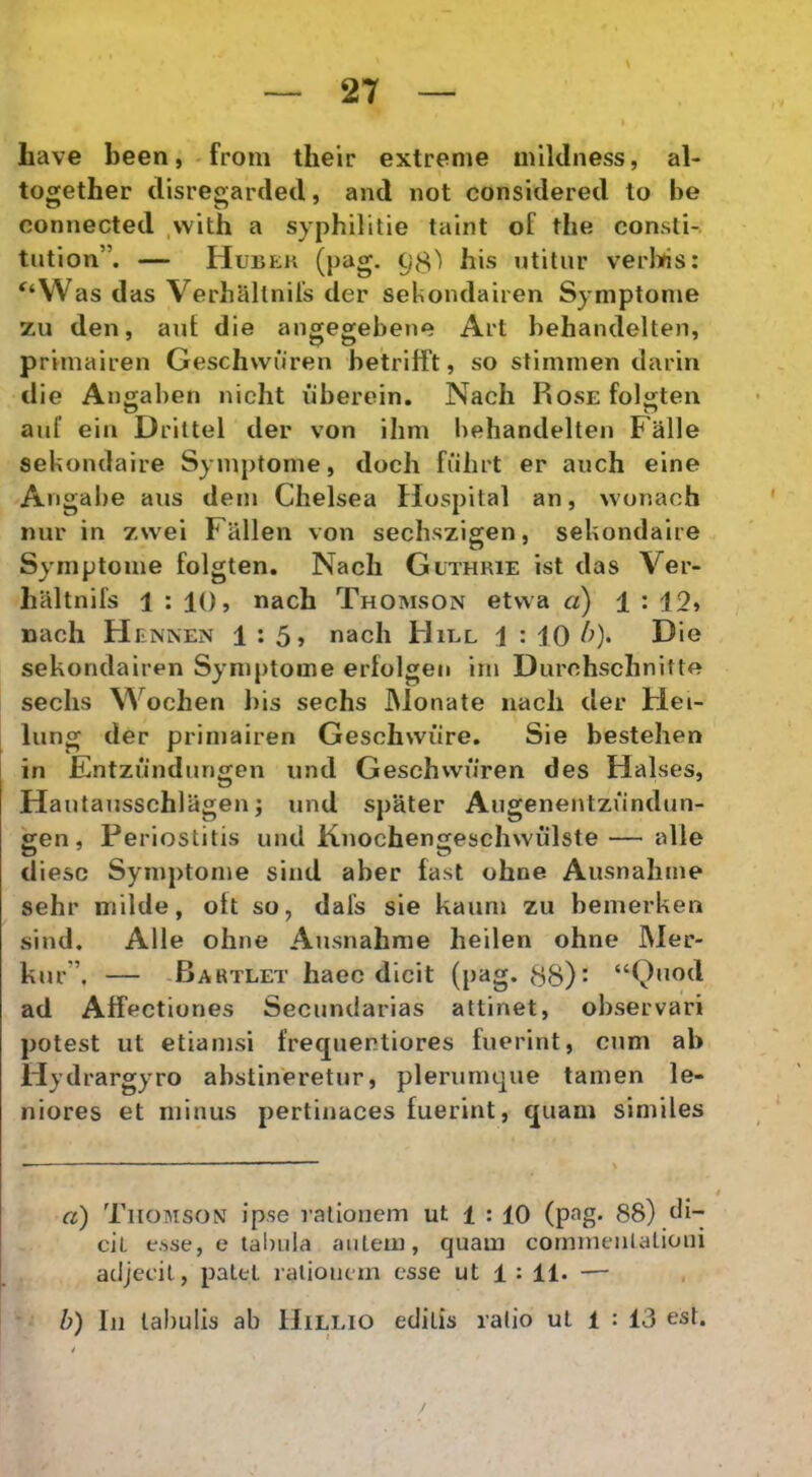 liave been,.from their extreme mildness, al- together disregarcled, and not considered lo be connected ,with a syphilitie talnt of the consti-. tution”. — (pag. 98^ bis utitur verWs: ^‘Was das Verhallnils der sekondairen Symptome zu den, aut die angegebene Art behandelten, primairen Gescliwuren betriift, so stimmen dariri die Angahen nicht iiberein, Nach Rose foljiteu auf eia Drittel der von ihm behandelten Falle sekondaire Symptome, doch fiilirt er auch eine Angabe aus dem Chelsea Hospital an, wonach nur in zwei Fallen von sechszigen, sekondaire Symptome folgten. Nach Guthrie ist das Ver- liHltnifs 1 : 10, nach Thomson etvva a) 1 : 19, nach Hennen 1 : 5> nach Hill 1 : 10 sekondairen Symptome ertolgeu im Durchschnitte sechs Wochen bis sechs JMonate nach der Hei- lung der primairen Geschwiire. Sie bestehen in Entziindungen und Geschvvuren des Halses, Hautausschlagen; und spater Augenentzundun- £en, Periostitis und Knochenseschwulste—alie diesc Symptome sind aber fast ohne Ausnahme sehr milde, ott so, dafs sie kaum zu bemerken sind. Alie ohne Ausnahme heilen ohne IVIer- kur”, — -Bartlet haec dicit (pag* 88): “Quod ad Affectiones Secundarias attinet, observari potest ut etiamsi frequentiores fuerint, cum ab Hjd rargyro abstineretur, plerumque tamen le- niores et minus pertinaces fuerint, quam similes a) Thobison ipse rationem ut 1 : 10 (p^^g* 88) di- cit esse, e tabula autem, quam commenlationi adjecit, patet lalioiicm esse ut 1 : 11. — h) Iu tabulis ab Hillio editis ralio ul 1 : 13 est.