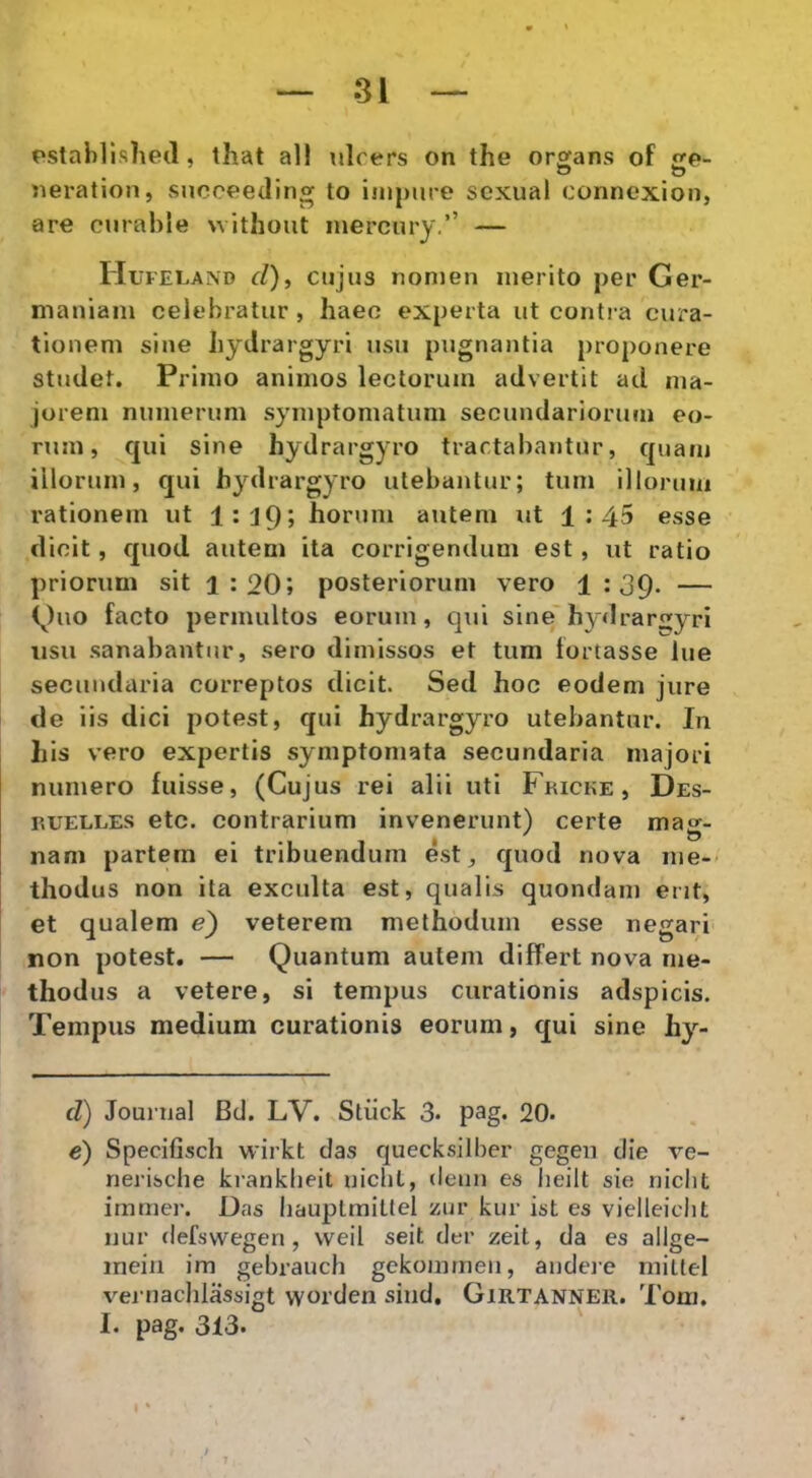 pstahlished, that all nlcers on the orbans of e- • 1 ~ O «eration, succeeaing to impure sexual connexion, are curable without inercury.’’ — Hl FELAND d), cujus nomeu merito per Ger- maniam celebratur, haec experta ut conti a cura- tionem sine bydrargyri usu pugnantia proponere studet. Primo animos lectorum advertit ad ma- jorem numerum symptomatum secundariorum eo- rum, qui sine hydrargyro tractabantur, quam illorum, qui hydrargyro utebantur; tum illorum rationem ut l:J9j horum autem ut 1:45 esse dicit, f[uod autem ita corrigendum est , ut ratio priorum sit 1:20; posteriorum vero 1:39. — (^)uo facto permultos eorum, qui sine'hydra r^yri usu sanabantur, sero dimissos et tum fortasse lue secundaria correptos dicit. Sed hoc eodem jure de iis dici potest, qui hydrargyro utebantur. In his vero expertis symptomata secundaria majori numero fuisse, (Cujus rei alii uti Fkicke, Des- p.UELLES etc. contrarium invenerunt) certe ma^- nam partem ei tribuendum est, quod nova me-> thodus non ita exculta est, qualis quondam erit, et qualem e') veterem methodum esse negari non potest. — Quantum autem differt nova me- thodus a vetere, si tempus curationis adspicis. Tempus medium curationis eorum, qui sine hy- d) Journal Bd. LV. Stiick 3. pag. 20. e) Specifisch wirkt das quecksilber gegen die ve- nerisclie ki-anklieit niclit, denn es lieilt sie niclit irnmer. Das bauplmittel zur kur ist es vielleiclit nur defsvvegen, vveil seit der zeit, da es allge- mein im gebrauch gekommeii, andeie mitfel vej nachlassigt vyorden sind, Girtanneii. Tom. I. pag. 313. ,/