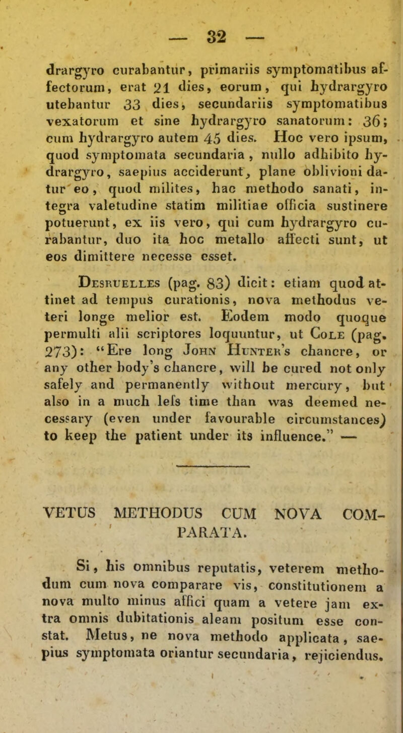 I — 32 — - ^ » drargyro curabantur, primariis symptomatibus af- fectorum, erat 21 dies, eorum, qui hydrargyro utebantur 33 dies, secundariis symptomatibus vexatorum et sine hydrargyro sanatorum; 36; cum hydrargyro autem 45 dies. Hoc vero ipsum, . quod symptomata secundaria , nullo adhibito hy- drargyro, saepius acciderunt, plane oblivioni da-, tur'eo, quod milites, hac methodo sanati, in- tegra valetudine statim militiae officia sustinere potuerunt, ex lis vero, qui cum hydrargyro cu- rabantur, duo ita hoc metallo affecti sunt, ut eos dimittere necesse esset. Desruelles (pag. 83) dicit: etiam quod at- tinet ad tempus curationis, nova methodus ve- teri longe melior est. Eodem modo quoque permulti alii scriptores loquuntur, ut Cole (pag. 273): “Ere long John Hunter’s chancre, or ' any other body’s chancre, will be cured not only safely and permanently without mercury, but ■ also in a much lefs time tlian was deemed ne- cessary (even under favourable circumstances) to keep the patient under its influence.” — VETUS METHODUS CUM NOVA COM- PARATA. Si, his omnibus reputatis, veterem metho- dum cum nova comparare vis, constitutionem a nova multo minus affici quam a vetere jam ex- tra omnis dubitationis aleam positum esse con- stat. Metus, ne nova methodo applicata, sae- pius symptomata oriantur secundaria, rejiciendus. t