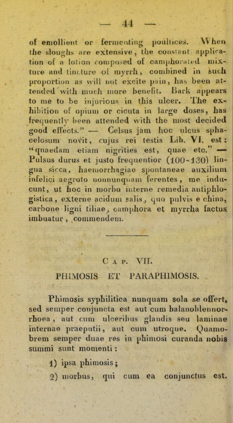 — 44 — ( of emollient or fermeivting [ioullices. VVheu the sloughs are extensive, tbe constant appllra- tion of a lotion fonjposed of caniphoraU-tl mix- ture and tinf ture of niyrrh, conibined in such proportion as will not excite pain, has been at- tended wilh nnicJi more benefit, Bark appears to me to be injurious in this ulcer. The ex- hibition of opium or cicuta in large doses, has frequently been attended with the most decided good effects/’ — Celsus jam hoc ulcus spha- celosum nov*it, cujus rei testis Lib. VI. est; “quaedam etiam nigrities est, quae etc.” — Pulsus durus et justo frequentior (100-430) lin- gua sicca, haemorrhagiae spontaneae auxilium ' infelici aegroto nonnunquam ferentes , rae indu- cunt, ut hoc in morbo interne remedia autiphlo- gistica, externe acidum salis ^ quo pulvis e china, carbone ligni tiliae^ camphora et niyrrha factus imbuatur , ^commendem. c A p. vrr. PHIMOSIS ET PARAPHIMOSIS. Phimosis syphilitica nunquam sola se offert, sed semper conjuncta est aut cum balanoblennor- rhoea , aut cum ulceribus glandis seu laminae internae praeputii, aut cum utroque. Quamo- brem semper duae res in phimosi curanda nobis summi sunt momenti: 1) ipsa phimosis; ‘ 2) morbus, qui cum ea conjunctus est.