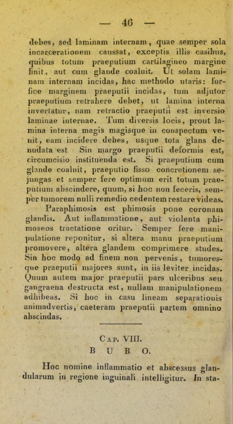 (lebes, sed laminam internam, quae semper sola incarcerationeni caussat, exceptis illis casibus, quibus totum praeputium cartilagineo margine linit, aut cum glande coaluit. Ut solam lami- nam internam incidas, hac methodo utaris: for- fice marginem praeputii incidas, tum adjutor praeputium retrahere debet, ut lamina interna invertatur, nam retractio praeputii est inversio laminae internae. Tum diversis locis, prout la- mina interna magis magisque in conspectum ve- nit, eam incidere debes, usque tota glans de- nudata ^st Sin margo praeputii deformis est, circumcisio instituenda est. Si praeputium cum glande coaluit, praeputio fisso concretionem se- jungas et semper fere optimum erit totum prae-’ putium abscindere, quum, si hoc non feceris, sem- per tumorem nulli remedio cedentem restare videas. Paraphimosis est phimosis pone coronam glandis. Aut inflammatione, aut violenta phi- moseos tractatione oritur. Semper fere mani- pulatione reponitur, si altera manu praeputium promovere, altera glandem comprimere studes. Sin hoc modo ad finem non pervenis , tumores- que praeputii majores sunt, in iis leviter incidas. (^)uum autem major praeputii pars ulceribus seu gangraena destructa est, nullam manipulationem adhibeas. Si hoc in casu lineam separationis animadvertis, caeteram praeputii partem omnino abscindas. Cap. VIII. BUBO. Hoc nomine inflammatio et abscessus glan- dularum in regione inguinali intelligitur. In sta- * t