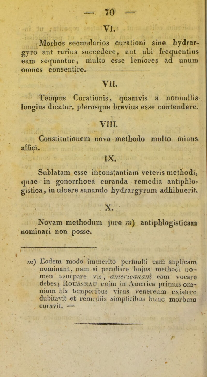 •Morbos secundarios curationi sine liydrar- gyro aut rarius succedere, aut ubi frequentius eam sequantur, multo esse leniores ad unurn omnes consentire. / vn. Tempus Curationis, quamvis a nonnullis ' longius dicatur, plerosque brevius esse contendere. vm. Constitutionem nova methodo multo minus alhci. IX. Sublatam esse inconstantiam veteris metiiodi, ' quae in gonorrhoea curanda remedia antiphlor gistica, in ulcere sanando hydrargyrum adhibuerit. X. ' Novam methodum jure m) antiphlogisticam 'nominari non posse, \ i>t -. i 4 m) Eodem modo immerito perniuld eam anglicam nominant, nam<si peculiare hujus lueLliodi no- men usurpare vis, ^americanam eam vocare debes; Rousseau enim in America primus om- nium his temporibus virus venereuiu exisLere dubitavit et remediis simplicibus hunc morbum curavit. — /