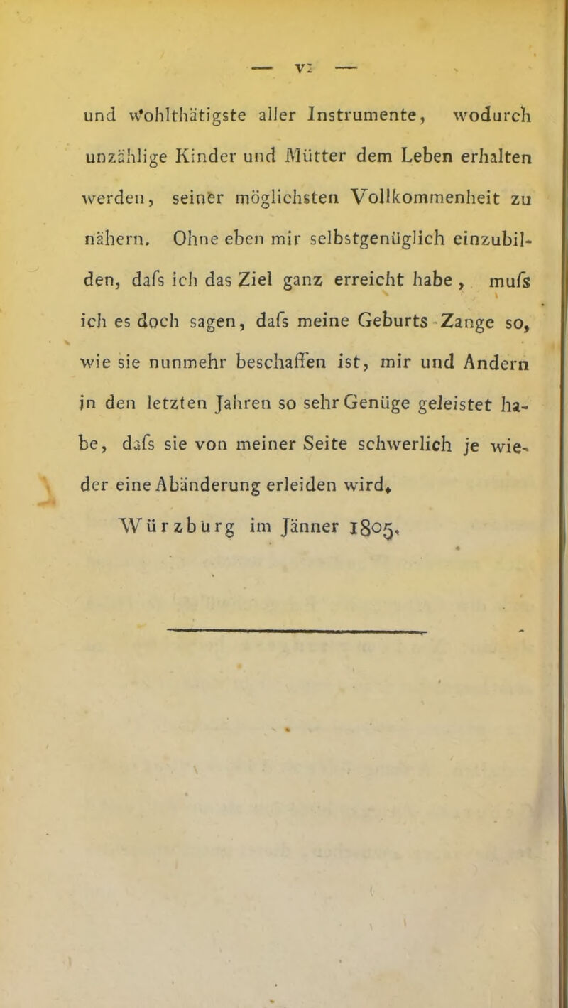 v: und w-ohlthätigste aller Instrumente, wodurch unzählige Kinder und Mütter dem Leben erhalten werden, seinfer möglichsten Vollkommenheit zu nähern. Ohne eben mir selbstgenüglich einzubil- den, dafs ich das Ziel ganz erreicht habe , mufs ich es doch sagen, dafs meine Geburts Zange so, wie sie nunmehr beschaffen ist, mir und Andern in den letzten Jahren so sehr Genüge geleistet ha- be, dafs sie von meiner Seite schwerlich je wie- der eine Abänderung erleiden wird, AVürzburg im Jänner 1805, v