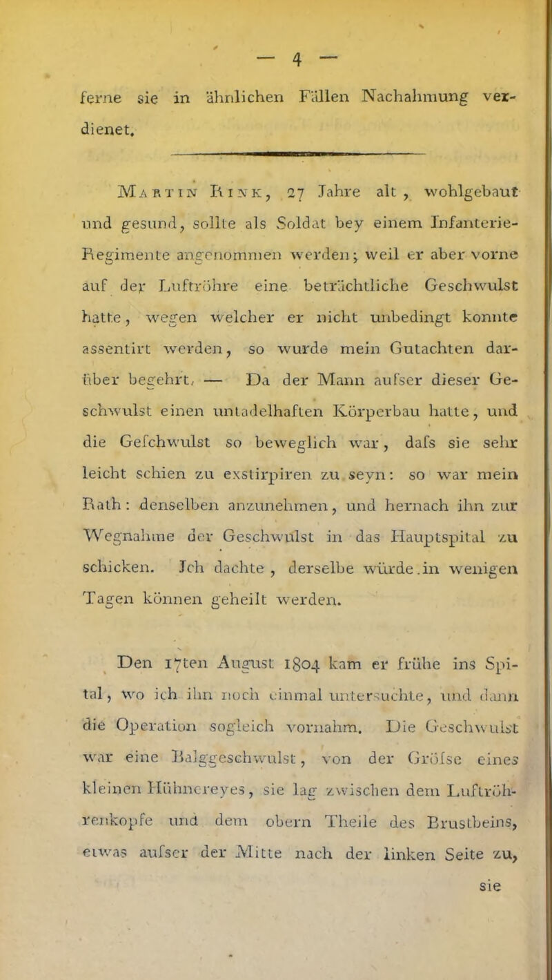 ferne sie in ähnlichen Fällen Nachahmung ver- dienet, Martin Rink, 27 Jahre alt, wohlgebaut und gesund, sollte als Soldat bey einem Infanterie- Regimente angenommen werden j weil er aber vorne auf der Luftröhre eine beträchtliche Geschwulst hatte, wegen welcher er nicht unbedingt konnte assentirt werden, so wurde mein Gutachten dar- über begehrt, — Da der Mann auf'ser dieser Ge- schwulst einen untadelhaften Körperbau hatte, und die Gefchwulst so beweglich war, dafs sie sehr leicht schien zu exstirpiren zu sevn: so war mein Rath: denselben anzunehmen, und hernach ihn zur Wegnahme der Geschwulst in das Hauptspital zu schicken. Jch dachte, derselbe würde.in wenigen Tagen können geheilt werden. Den iyten August 1304 kam er frühe ins Spi- tal, wo ich ihn noch einmal untersuchte, und dann die Operation sogleich vornahm. Die Geschwulst war eine Balggeschwulst, von der Grölse eines kleinen Hühnereyes, sie lag zwischen dem Luftröh- renkopfe und dem obern Theile des Brustbeins, etwas aufser der Mitte nach der linken Seite zu, sie
