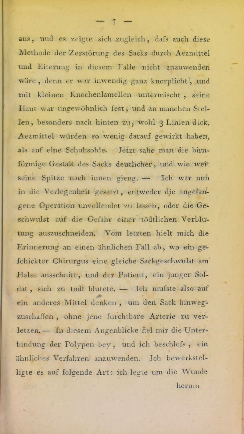 aus, und es zeigte sich zugleich, dafs auch diese* Methode der Zerstörung des Sacks durch Aezmittel und Eiterung in diesem Falle nicht anzuwenden wäre , denn er war inwendig ganz knorplicht, und mit kleinen Knochenlamellen untermischt , seine Haut war ungewöhnlich fest, und an manchen Stel- len, besonders nach hinten zu, wohl 3 Linien dick. Aezmittel würden so wenig darauf gewirkt haben, als auf eine Schuhsohle. Jetzt sähe man die bim- förmige Gestalt des Sacks deutlicher, und wie wett seine Spitze nach innen gieng. — Ich war nun in die Verlegenheit gesetzt, entweder die angefan- gene Operation unvollendet zu lassen, oder die Ge- schwulst auf die Gefahr einer tödtlichen Verblu- tung auszuschneiden. Vom letzten hielt mich die Erinnerung an einen ähnlichen Fall ab, wo ein ge- fchickter Chirurgus eine gleiche Sackgeschwulst am Halse ausschnitt, und der Patient, ein junger Sol- dat , sich zu todt blutete. — Ich mufsle also auf ein anderes Mittel denken , um den Sack hin weg- zuschaffen , ohne jene furchtbare Arterie zu ver- letzen.— In diesem Augenblicke fiel mir die Unter- bindung der Polypen bey, und ich beschlofs , ein ähnliches Verfahren anzuwenden. Ich bewerkstel- ligte es auf folgende Art: ich legte um die Wunde herum