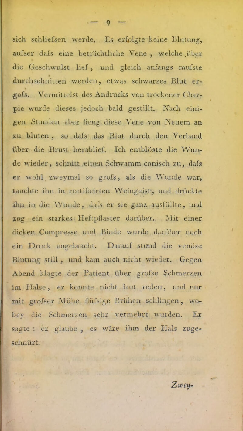 sich schliefsen werde. Es erfolgte keine Blutung, aufser dafs eine beträchtliche Vene , welche piber die Geschwulst lief, und gleich anfangs mufste durchschnitten werden, etwas schwarzes Blut er- gofs. Vermittelst des Andrucks von trockener Char- pie wurde dieses jedoch bald gestillt. Näch eini- gen Stunden aber fieng diese Vene von Neuem an zu bluten, so dafs das Blut durch den Verband über die Brust herablief. Ich entbloste die Wun- de wieder, schnitt einen Schwamm conisch zu, dafs er wohl zweymal so grofs, als die Wunde war, tauchte ihn in reclifieirten Weingeist, und drückte ihn in die Wunde, dafs er sie ganz ausfüllte, und zog fein starkes Heftpflaster darüber. Mit einer dicken Compresse und Binde wurde darüber noch ein Druck angebracht. Darauf stund die venöse Blutung still , und kam auch nicht wieder. Gegen Abend klagte der Patient über grofse Schmerzen im Halse, er konnte nicht lauL reden, und nur mit grofser Mühe üüfsige Brühen schlingen, wo- bey die Schmerzen sehr vermehrt wurden. Er sagte : er glaube , es wäre ihm der Hals zuge- schnürt. Zwei}-