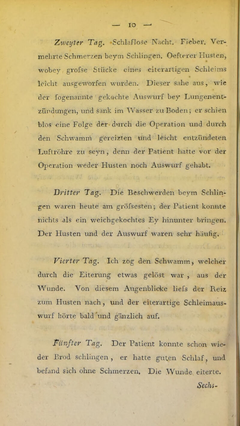 IO Zweyter Teig. »Schlaflose Nacht. Fiehei*. Ver- mehrte Schmerzen beym Schlingen. Oefterer Husten, wobey grofse Stücke eines eiterartigen Schleims leicht ausgeworfen wurden. Dieser sähe aus, wie der fogenannte gekochte Auswurf bey Lungenent- zündungen, und sank im Wasser zu Boden; er schien blos eine Folge der durch die Operation und durch den Schwamm gereizten und leicht entzündeten Luftröhre zu seyn, denn der Patient hatte vor der Operation weder Husten noch Auswurf gehabt. Dritter Tag. Die Beschwerden beym Schlin- gen waren heute am gröfsesten; der Patient konnte nichts als ein weichgekochtes Ey hinunter bringen. % Der Husten und der Auswurf waren sehr häufig. Vierter Tag. Ich zog den- Schwamm, welcher durch die Eiterung etwas gelöst war , aus der Wunde. Von diesem Augenblicke liefs der Reiz zum Husten nach, und der eiterartige Schleimaus- wurf hörte bald 'und gänzlich auf. Fünfter Tag. Der Patient konnte schon wie- der Brod schlingen, er hatte guten Schlaf, und befand sich ohne Schmerzen, Die Wunde eiterte. Sechi-