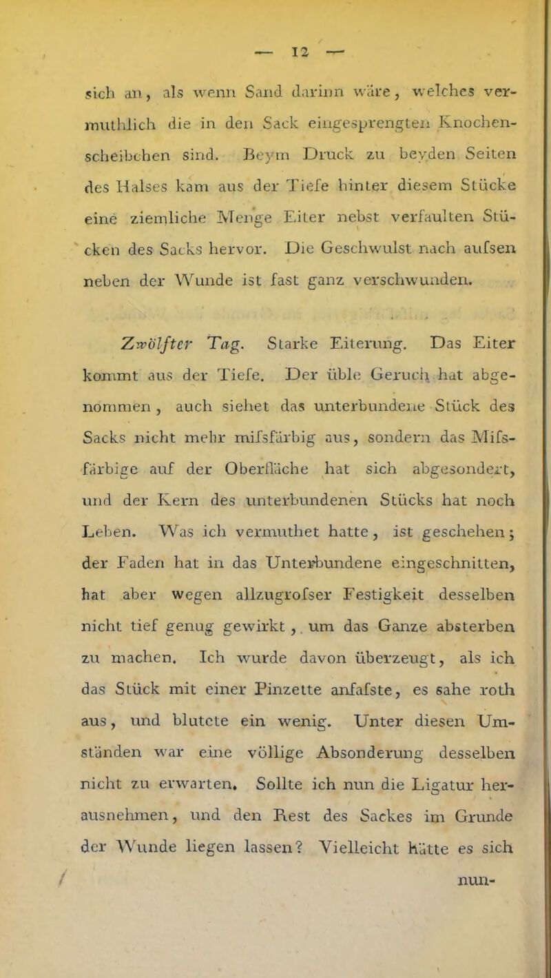 sich an, als wenn Sand darinn wäre, welches ver- mulhlich die in den Sack eingesprengten Knochen- scheibchen sind. Beyrn Druck zu bevden Seiten des Halses kam aus der Tiefe hinter diesem Stücke eine ziemliche Menge Eiter nebst verfaulten Stü- cken des Sacks hervor. Die Geschwulst nach aufsen neben der Wunde ist fast ganz verschwunden. Zwölfter Tag. Starke Eiterung. Das Eiter kommt aus der Tiefe. Der üble Geruch hat abge- nommen , auch siehet das unterbundene Stück des Sacks nicht mehr mifsfürbig aus, sondern das Mifs- färbige auf der Oberfläche hat sich abgesondert, und der Kern des unterbundenen Stücks hat noch Leben. Was ich vermuthet hatte, ist geschehen; der Faden hat in das Unterbundene eingeschnitten, hat aber wegen allzugrofser Festigkeit desselben nicht tief genug gewirkt , um das Ganze absterben zu machen. Ich wurde davon überzeugt, als ich das Stück mit einer Pinzette anfafste, es sähe roth aus, und blutete ein wenig. Unter diesen Um- ständen war eine völlige Absonderung desselben nicht zu erwarten. Sollte ich nun die Ligatur her- ausnehmen, und den Rest des Sackes im Grunde der Wunde liegen lassen? Vielleicht hätte es sich / nun-