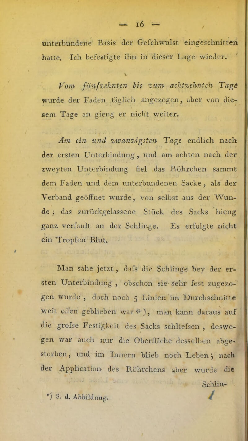 unterbundene Basis der Gefchwulst eingeschnitten hatte. Ich befestigte ihn in dieser Lage wieder. Vom fünfzehnten bis zum achtzehnten Tagt wurde der Faden täglich angezogen, aber von die- sem Tage an gieng er nicht weiter. Am ein und zwanzigsten 'Tage endlich nach der ersten Unterbindung , und am achten nach der zweyten Unterbindung fiel das Röhrchen sammt dem Faden und dem unterbundenen Sacke, als der Verband geöffnet wurde, von selbst aus der Wun- de ; das zurückgelassene Stück des Sacks hieng ganz verfault an der Schlinge. Es erfolgte nicht ein Tropfen Blut.. Man sähe jetzt, dafs die Schlinge bey der er- sten Unterbindung , obschon sie sehr fest zugezo- gen wurde , doch noch 5 Linien im Durchschnitte weit offen geblieben war#), man kann daraus auf die grofse Festigkeit des Sacks schliefsen , deswe- gen war auch nur die Oberfläche desselben abge- storben, und im Innern blieb noch Leben} nach der Application des Röhrchens aber wurde die Sc hl in- /