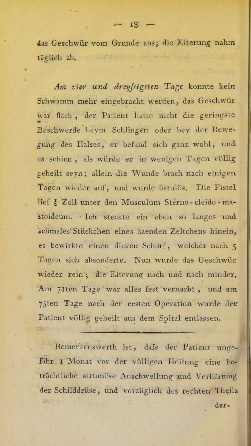 das Geschwür vom Grunde aus; die Eiterung nahm täglich ab. Am vier und dreyfsigsten Tage konnte kein Schwamm mehr eingebracht werden, das Geschwür war flach , der Patient hatte nicht die geringste Beschwerde beym Schlingen oder bey der Bewe- gung des Halses, er befand sich ganz wohl, und es schien , als würde er in wenigen Tagen völlig geheilt seyn; allein die Wunde brach nach einigen Tagen wieder auf, und wurde fistulös. Die Fistel lief Zoll unter den Musculum Sterno-cleido - ma- stoideum. Ich steckte ein eben so langes und schmales’Stückchen eines äzenden Zeltchens hinein, es bewirkte einen dicken Schorf, welcher nach 5 Tagen sich absonderte. Nun wurde das Geschwür wieder rein ; die Eiterung nach und nach minder. / Am 7iten Tage war alles fest vernarbt , und am 75ten Tage nach der ersten Operation wurde der Patient völlig geheilt aus dem Spital entlassen. Bemerkenswerth ist, dafs der Patient unge- fähr I Monat vor der völligen Fleilung eine be- trächtliche strumöse Anschwellung und Verhärtung der Schilddrüse, und vorzüglich des rechten Theils der-