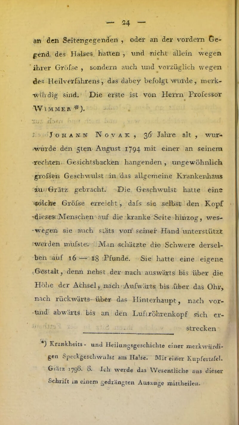 an den Seitengegenden , oder an der vordem Ge- gend des Halses hatten , und nicht allein wegen ihrer Gröfse , sondern auch und vorzüglich wegen des Heilverfahrens, das dabey befolgt wurde, merk- wi'udig sind. Die erste ist von Herrn Professor W IMMER *). 1U:. fl'*«/! '■ ... ' -1 Johann Novak, 36 Jahre alt , wur- - wurde den 5ten August 1794 mit einer an seinem rechten. Gesichtsbacken hangenden, ungewöhnlich großen Geschwulst in das allgemeine Krankenhaus auoöriitz gebracht. Die Geschwulst hatte eine ■solche Gröfse erreicht, dafs sie selbst den Kopf -dieses Menschen auf die kranke Seite hinzog, wes- • wegen sie auch stäts von seiner Hand unterstützt Werden mufsle. Man schätzte die Schwere dersel- ben auf 16 — 18 Plunde. Sie hatte eine eigene Gestalt, denn nebst der nach auswärts bis über die Höhe der Achsel, nach Aufwärts bis über das Ohr, nach rückwärts- über das Hinterhaupt, nach vor- Una abwärts bis an den Luftröhrenkopf sich er- - ■ strecken r: *) Krankheits- und Heilungsgeschichte einer merkwürdi- gen bpeckgeschwulst am Halse. Mit einer Kupfertafel. Gl.Uz ]790. 8. Ich werde das Wesentliche aus dieser Schrift in einem gedrängten Auszuge mittlieilen.