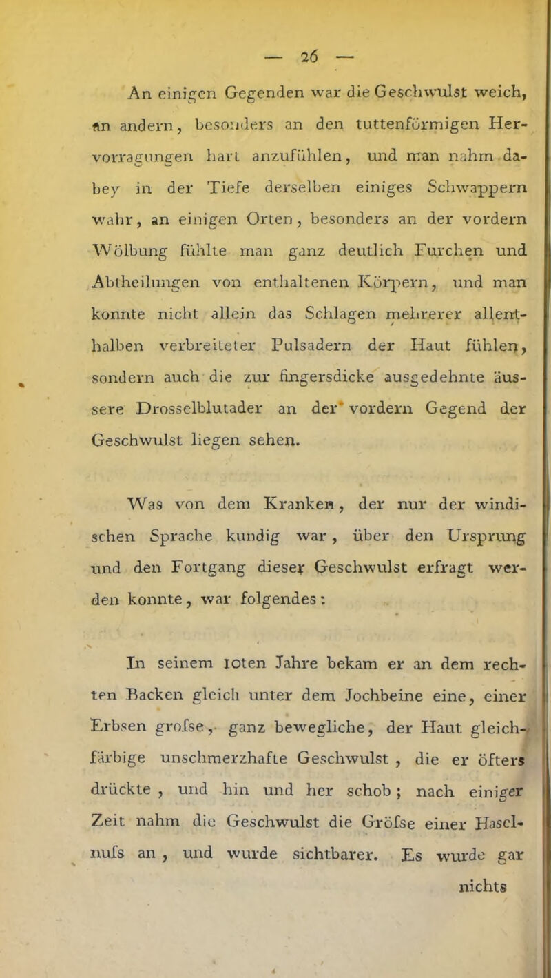 An einigen Gegenden war die Geschwulst weich, nn andern, besonders an den tuttenfürmigen Her- vorragungen hart anzufühlen, und man nahm da- bey in der Tiefe derselben einiges Schwappem wahr, an einigen Orten, besonders an der vordem Wölbung fühlte man ganz deutlich Furchen und Abtheilungen von enthaltenen Körpern, und man konnte nicht allein das Schlagen mehrerer allent- halben verbreiteter Pulsadern der Haut fühlen, sondern auch die zur fingersdicke ausgedehnte äus- sere Drosselblutader an der' vordem Gegend der Geschwulst liegen sehen. Was von dem Kranken, der nur der windi- schen Sprache kundig war, über den Ursprung und den Fortgang dieser Geschwulst erfragt wer- den konnte , war folgendes : In seinem loten Jahre bekam er an dem rech- ten Backen gleich unter dem Jochbeine eine, einer Erbsen grofse, ganz bewegliche, der Haut gleich- farbige unschmerzhafte Geschwulst , die er öfters drückte , und hin und her schob; nach einiger Zeit nahm die Geschwulst die Gröfse einer Hascl- nufs an , und wurde sichtbarer. Es wurde gar nichts