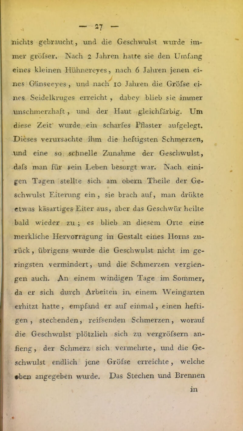 >1 nichts gebraucht, und die Geschwulst wurde im- mer grüfser. Nach 2 Jahren hatte sie den Umfang eines kleinen Hühnereyes, nach 6 Jahren jenen ei- nes Gänseeyes , und nach 10 Jahren die Gröfse ei- nes Seidelkruges erreicht , dabey blieb sie immer unschmerzhaft , und der Haut gleichfarbig. Um diese Zeit' wurde ein scharfes Pflaster aufgelegt. Dieses verursachte ihm die heftigsten Schmerzen, und eine so schnelle Zunahme der Geschwulst, dafs man für sein Leben besorgt war. Nach eini- gen Tagen stellte sich am obern Theile der Ge- schwulst Eiterung ein , sie brach auf, man drükte etwas käsartiges Eiter aus, aber das Geschwür heilte bald wieder zu ; es blieb an diesem Orte eine merkliche Hervorragung in Gestalt eines Horns zu- rück , übrigens wurde die Geschwulst nicht im ge- ringsten vermindert, und die Schmerzen vergan- gen auch. An einem windigen Tage im Sommer, da er sich durch Arbeiten in. einem Weingarten erhitzt hatte, empfand er auf einmal, einen hefti- gen, stechenden, reifsenden Schmerzen, worauf die Geschwulst plötzlich sich zu vergröfsern an- fieng, der Schmerz sich vermehrte, und die Ge- schwulst endlich jene Gröfse erreichte, welche ©ben angegeben wurde. Das Stechen und Brennen an