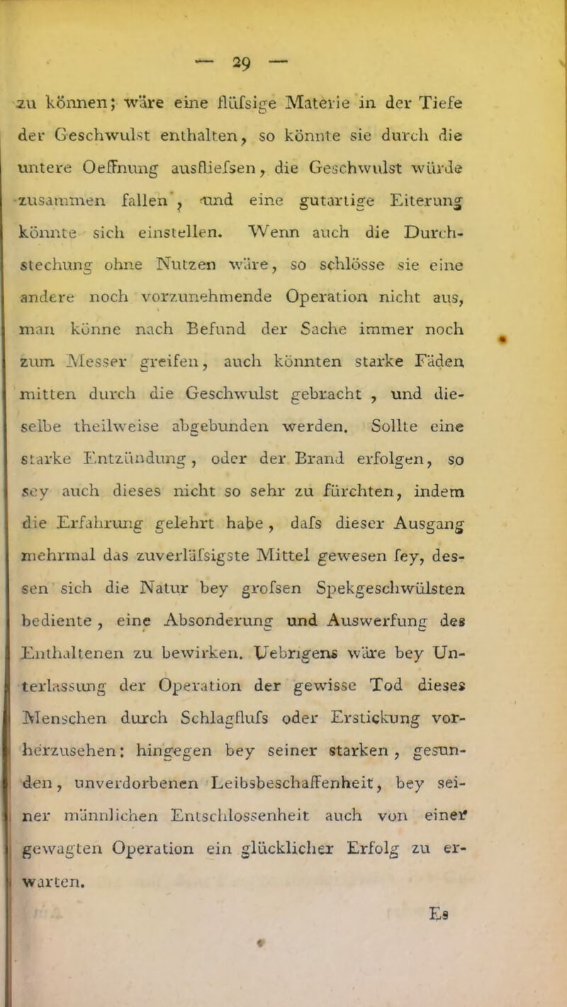 .zu können; wäre eine flüfsige Materie in der Tiefe der Geschwulst enthalten, so könnte sie durch die untere OefEnung ausfliefsen, die Geschwulst würde zusammen fallen ? tuid eine gutartige Eiterung könnte sich einstellen. Wenn auch die Durch- stechung ohne Nutzen wäre, so schlösse sie eine andere noch vorzunehmende Operation nicht aus, man könne nach Befund der Sache immer noch zum Messer greifen, auch könnten starke Fäden mitten durch die Geschwulst gebracht , und die- selbe theilweise abgebunden werden. Sollte eine starke Entzündung, oder der Brand erfolgen, so sey auch dieses nicht so sehr zu fürchten, indem die Erfahrung gelehrt habe , dafs dieser Ausgang mehrmal das zuverläfsigste Mittel gewesen fey, des- sen sich die Natur bey grofsen Spekgeschwülsten bediente , eine Absonderung und Auswerfung des Enthaltenen zu bewirken. Uebrigens wäre bey Un- terlassung der Operation der gewisse Tod dieses Menschen durch Schlagllufs oder Erstickung vor- herzusehen: hingegen bey seiner starken, gesun- den, unverdorbenen LeibsbeschafFenheit, bey sei- , ner männlichen Entschlossenheit auch von einer , gewagten Operation ein glücklicher Erfolg zu er- i warten. Es 9