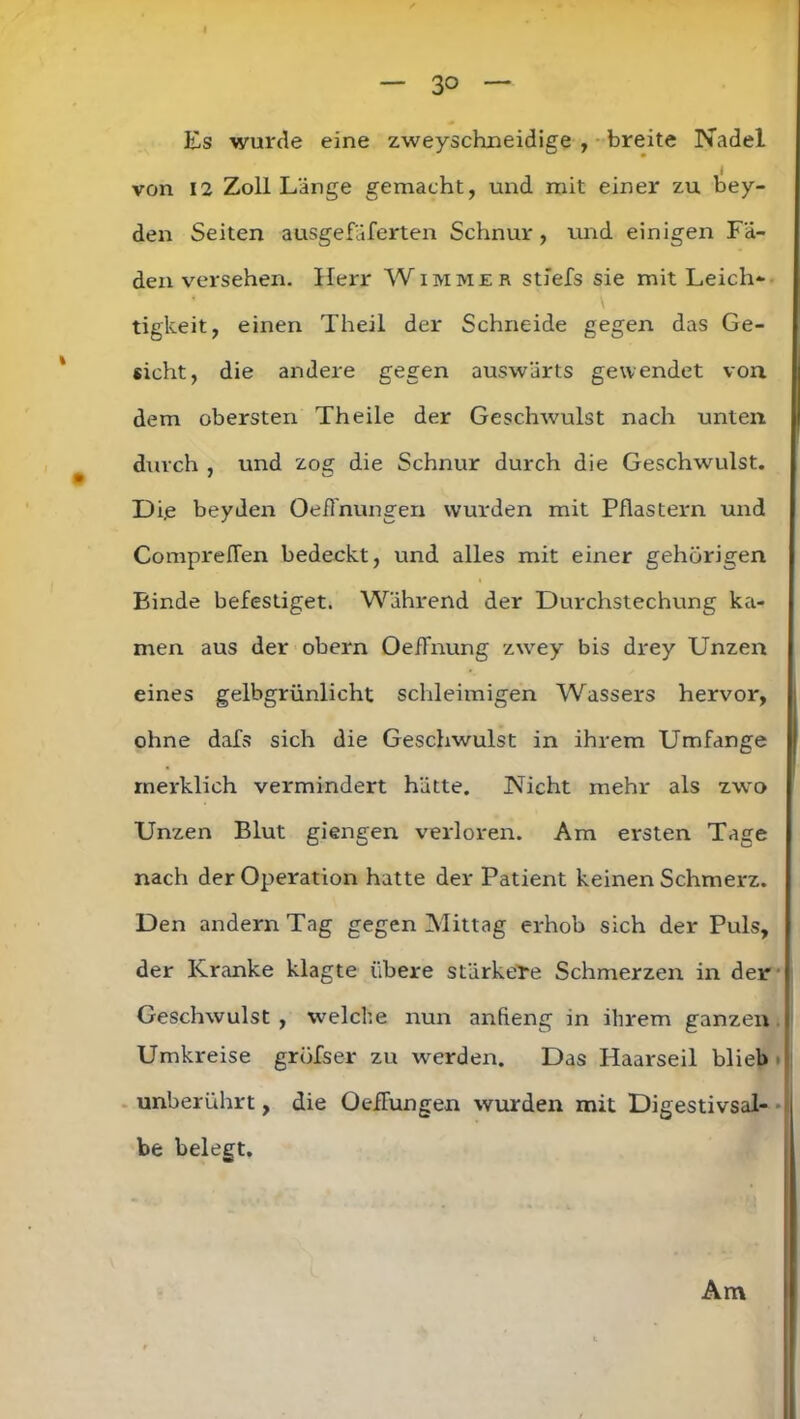 I — 30 — Es wurde eine zweyschneidige , breite Nadel von 12 Zoll Länge gemacht, und mit einer zu bey- den Seiten ausgefäferten Schnur, und einigen Fä- denversehen. Herr W immer stiefs sie mit Leich- tigkeit, einen Theil der Schneide gegen das Ge- sicht, die andere gegen auswärts gewendet von dem obersten Th eile der Geschwulst nach unten durch , und zog die Schnur durch die Geschwulst. Di.e beyden OefTnungen wurden mit Pflastern und ComprefTen bedeckt, und alles mit einer gehörigen Binde befestiget. Während der Durchstechung ka- men aus der obern OefFnung zwey bis drey Unzen eines gelbgrünlicht schleimigen Wassers hervor, ohne dafs sich die Geschwulst in ihrem Umfange merklich vermindert hätte. Nicht mehr als zwo Unzen Blut giengen verloren. Am ersten Tage nach der Operation hatte der Patient keinen Schmerz. Den andern Tag gegen Mittag erhob sich der Puls, der Kranke klagte übere stärkere Schmerzen in der Geschwulst , welche nun anfieng in ihrem ganzen Umkreise gröfser zu werden. Das Haarseil blieb unberührt, die Oeffungen wurden mit Digestivsal- be belegt. Am