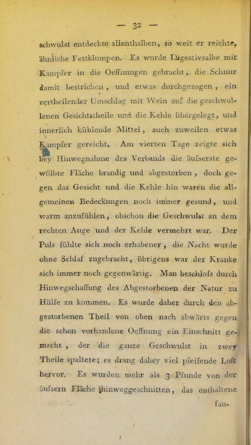 schwulst entdeckte allenthalben, so weit er reichte, ähnliche Fettklumpen. Es wurde Digestivsalbe mit Kampfer in die Oefinungen gebracht, die Schnur damit bestrichen , und etwas durchgezogen , ein zerthoilender Umschlag mit Wein auf die geschwol- lenen GesichtsLheile und die Kehle übergelegt, und innerlich kühlende Mittel, auch zuweilen etwas Kampfer gereicht. Am vierten Tage zeigte sich bey Hinwegnahme des Verbands die äufserste ge- wölbte Fläche brandig und abgestorben , doch ge- gen das Gesicht und die Kehle hin waren die all- gemeinen Bedeckungen noch immer gesund, und warm anzufühlen, obschon die Geschwulst an dem rechten Auge und der Kehle vermehrt war. Der Puls fühlte sich noch erhabener , die Nacht wurde ohne $chlaf zugebracht, übrigens war der Kranke sich immer noch gegenwärtig. Man beschlofs durch Hinwegschaffung des Abgestorbenen der Natur zu Hülfe zu kommen. Es wurde daher durch den ab- gestorbenen Theil von oben nach abwärts gegen die schon vorhandene Oeffnung ein Einschnitt ge-, macht , der die ganze Geschwulst in zwej Theile spaltete; es drang dabey viel pfeifende Luft hervor. Es wurden mehr als 3 Pfunde von der äufsern Fläche ^hinw egge schnitten, das enthaltene fau- l