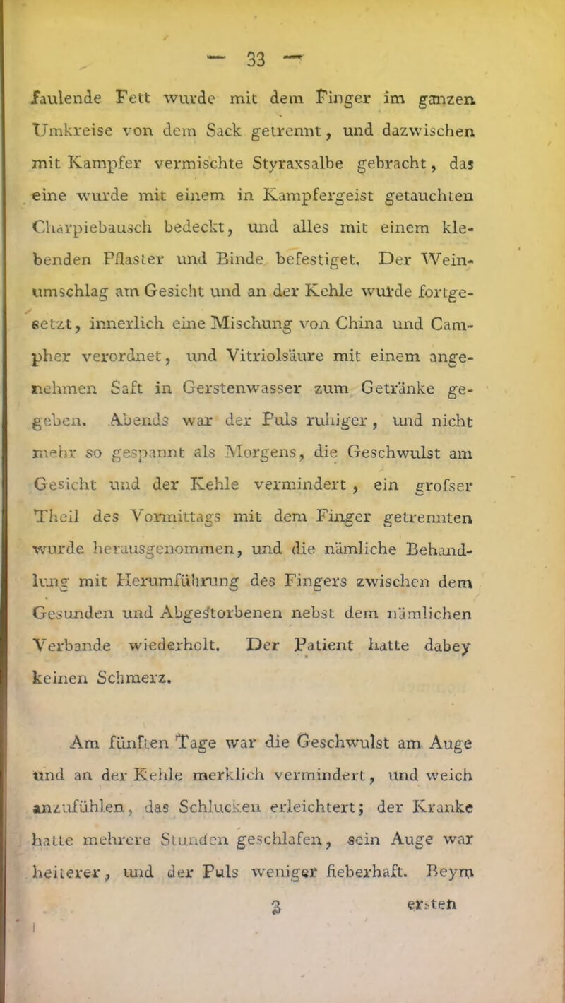 faulende Fett wurde mit dem Finger im ganzen Umkreise von dem Sack getrennt, und dazwischen mit Kampfer vermischte Styraxsalbe gebracht, das eine wurde mit einem in Kampfergeist getauchten Charpiebausch bedeckt, und alles mit einem kle- benden Pflaster und Binde befestiget. Der Wein- umschlag am Gesicht und an der Kehle wurde fortge- f • setzt, innerlich eine Mischung von China und Cam- pher verordnet, und Vitriolsäure mit einem ange- nehmen Saft in Gerstenwasser zum Getränke ge- geben. Abends war der Puls ruhiger , und nicht mehr so gespannt als Morgens, die Geschwulst am Gesicht und der Kehle vermindert , ein erofser Theil des Vormittags mit dem Finger getrennten wurde herausgenommen, und die nämliche Behand- lung mit Kerumführung des Fingers zwischen dem Gesunden und Abgestorbenen nebst dem nämlichen Verbände wiederholt. Der Patient hatte dabey keinen Schmerz. Am fünFten Tage war die Geschwulst am Auge und an der Kehle merklich vermindert, und weich anzufühlen, das Schlucken erleichtert; der Kranke hatte mehrere Stunden geschlafen, sein Auge war heiterer, und der Puls weniger fieberhaft. Beym 3 ersten i