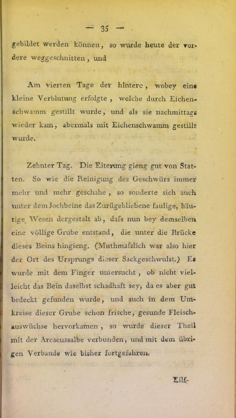 gebildet werden können, so wurde heute der ror* dere weggeschnitten , und Am vierten Tage der hintere , wobey ein* kleine Verblutung erfolgte , welche durch Eichen* schwamm gestillt wurde, und als sie nachmittags wieder kam, abermals mit Eichenschwamm gestillt wurde. ¥ Zehnter Tag. Die Eiterung gieng gut von Stat- ten. So wie die Reinigung des Geschwürs immer mehr und mehr geschähe , so sonderte sich auch unter dem Jochbeine das Zurügebliebene faulige, häu- tige Wesen dergestalt ab, dafs nun bey demselben eine völlige Grube entstand, die unter die Brücke dieses Beins hingieng. (Muthmafslich war also hier der Ort des Ursprungs dieser Sackgeschwulst.) Es wurde mit dem Finger untersucht , ob nicht viel- leicht das Bein daselbst schadhaft sey, da es aber gut bedeckt gefunden wurde, und auch in dem Um- kreise dieser Grube schon frische, gesunde Fleisch- auswüchse hervorkamen , so wurde dieser Theil mit der Arcaeussalbe verbunden, und mit dem übri- gen Verbände wie bisher fortgefahren. Hilf-