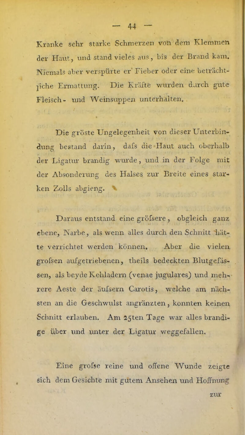 Kranke sehr starke Schmerzen von dem Klemmen der Haut, und stand vieles aus, bis der Brand kam. Niemals aber verspürte er Fieber oder eine beträcht- liche Ermattung. Die Kräfte wurden durch gute Fleisch- und Weinsuppen unterhalten. Die gröste Ungelegenheit von dieser Unterbin- dung bestand darin, dafs die Haut auch oberhalb der Ligatur brandig wurde, und in der Folge mit der Absonderung des Halses zur Breite eines star- ken Zolls abgieng. V Daraus entstand eine gröfsere , obgleich ganz ebene, Narbe, als wenn alles durch den Schnitt hät- te verrichtet werden können. Aber die vielexr grofsen aufgetriebenen, theils bedeckten Blutgefäs- sen, als beyde Kehladern (venae jugulares) und meh- rere Aeste der äufsern Carotis, welche am näch- sten an die Geschwulst angränzten, konnten keinen Schnitt erlauben. Am 25ten Tage war alles brandi- ge über und unter der Ligatur weggefallen. Eine grofse reine und offene Wunde zeigte sich dem Gesichte mit gutem Ansehen und Hoffnung zur